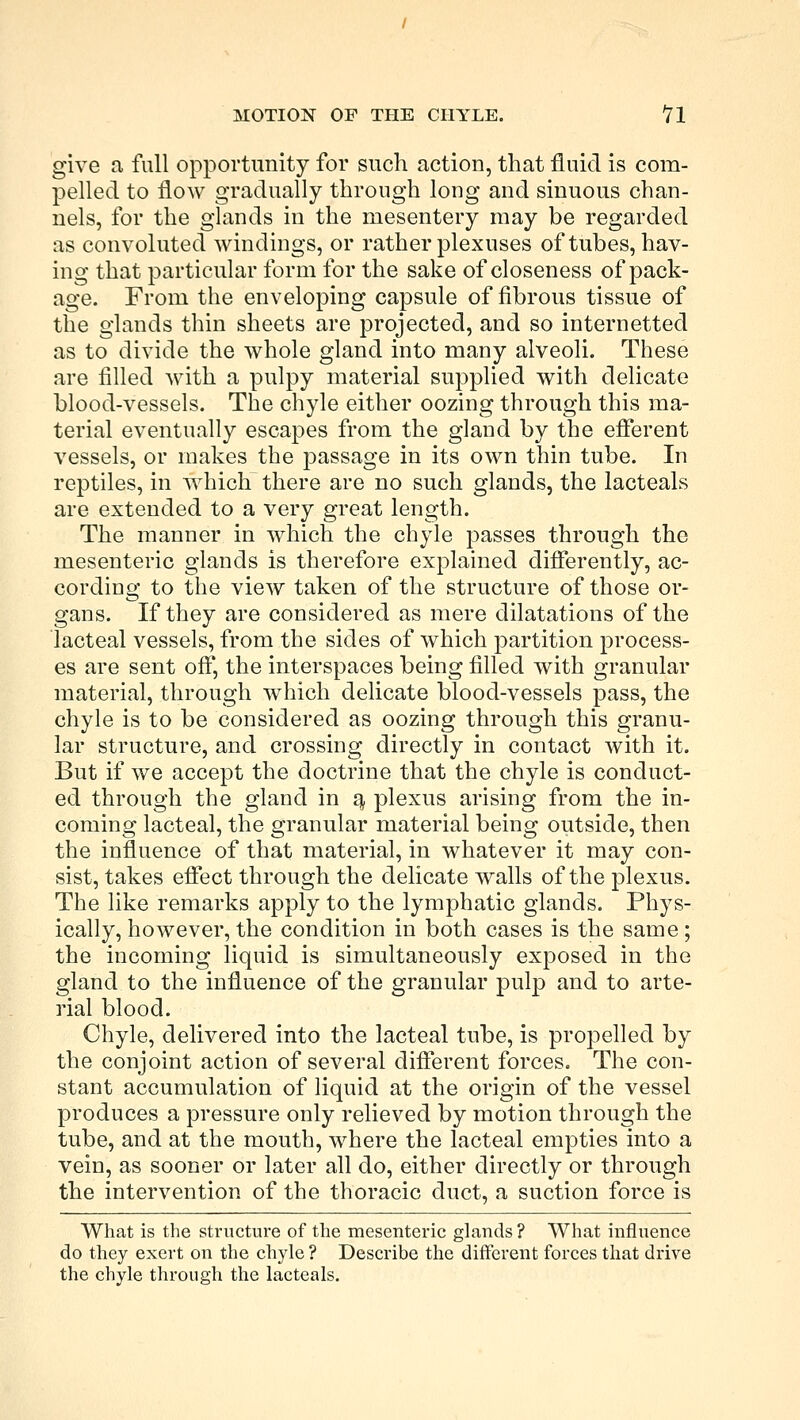 give a full opportunity for such action, that fluid is com- pelled to flow gradually through long and sinuous chan- nels, for the glands in the mesentery may be regarded as convoluted windings, or rather plexuses of tubes, hav- ing that particular form for the sake of closeness of pack- age. From the enveloping capsule of fibrous tissue of the glands thin sheets are projected, and so internetted as to divide the whole gland into many alveoli. These are filled with a pulpy material supplied with delicate blood-vessels. The chyle either oozing through this ma- terial eventually escapes from the gland by the efferent vessels, or makes the passage in its own thin tube. In reptiles, in which there are no such glands, the lacteals are extended to a very great length. The manner in which the chyle passes through the mesenteric glands is therefore explained differently, ac- cording to the view taken of the structure of those or- gans. If they are considered as mere dilatations of the lacteal vessels, from the sides of which partition process- es are sent off, the interspaces being filled with granular material, through which delicate blood-vessels pass, the chyle is to be considered as oozing through this granu- lar structure, and crossing directly in contact with it. But if we accept the doctrine that the chyle is conduct- ed through the gland in a, plexus arising from the in- coming lacteal, the granular material being outside, then the influence of that material, in whatever it may con- sist, takes effect through the delicate walls of the plexus. The like remarks apply to the lymphatic glands. Phys- ically, however, the condition in both cases is the same; the incoming liquid is simultaneously exposed in the gland to the influence of the granular pulp and to arte- rial blood. Chyle, delivered into the lacteal tube, is propelled by the conjoint action of several different forces. The con- stant accumulation of liquid at the origin of the vessel produces a pressure only relieved by motion through the tube, and at the mouth, where the lacteal empties into a vein, as sooner or later all do, either directly or through the intervention of the thoracic duct, a suction force is What is the structure of the mesenteric glands ? What influence do they exert on the chyle? Describe the different forces that drive the chyle through the lacteals.