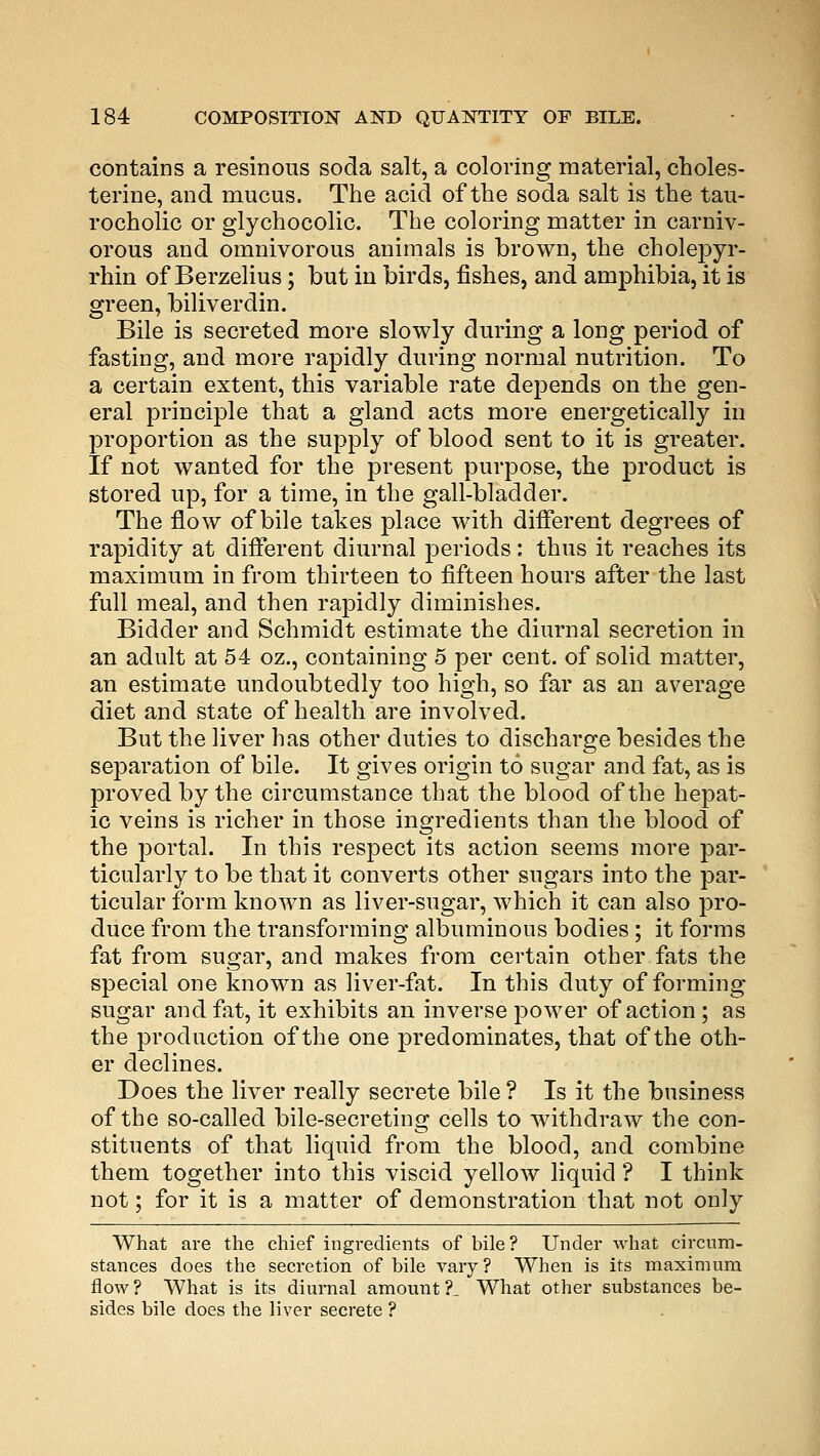 contains a resinous soda salt, a coloring material, choles- terine, and mucus. The acid of the soda salt is the tau- rocholic or glychocolic. The coloring matter in carniv- orous and omnivorous animals is brown, the cholepyr- rhin of Berzelius; but in birds, fishes, and amphibia, it is green, biliverdin. Bile is secreted more slowly during a long period of fasting, and more rapidly during normal nutrition. To a certain extent, this variable rate depends on the gen- eral principle that a gland acts more energetically in proportion as the supply of blood sent to it is greater. If not wanted for the present purpose, the product is stored up, for a time, in the gall-bladder. The flow of bile takes place with different degrees of rapidity at different diurnal periods: thus it reaches its maximum in from thirteen to fifteen hours after the last full meal, and then rapidly diminishes. Bidder and Schmidt estimate the diurnal secretion in an adult at 54 oz., containing 5 per cent, of solid matter, an estimate undoubtedly too high, so far as an average diet and state of health are involved. But the liver has other duties to discharge besides the separation of bile. It gives origin to sugar and fat, as is proved by the circumstance that the blood of the hepat- ic veins is richer in those ingredients than the blood of the portal. In this respect its action seems more par- ticularly to be that it converts other sugars into the par- ticular form known as liver-sugar, which it can also pro- duce from the transforming albuminous bodies; it forms fat from sugar, and makes from certain other fats the special one known as liver-fat. In this duty of forming sugar and fat, it exhibits an inverse power of action ; as the production of the one predominates, that of the oth- er declines. Does the liver really secrete bile ? Is it the business of the so-called bile-secreting cells to withdraw the con- stituents of that liquid from the blood, and combine them together into this viscid yellow liquid ? I think not; for it is a matter of demonstration that not only What are the chief ingredients of bile ? Under what circum- stances does the secretion of bile vary? When is its maximum flow? What is its diurnal amount?. What other substances be- sides bile does the liver secrete ?