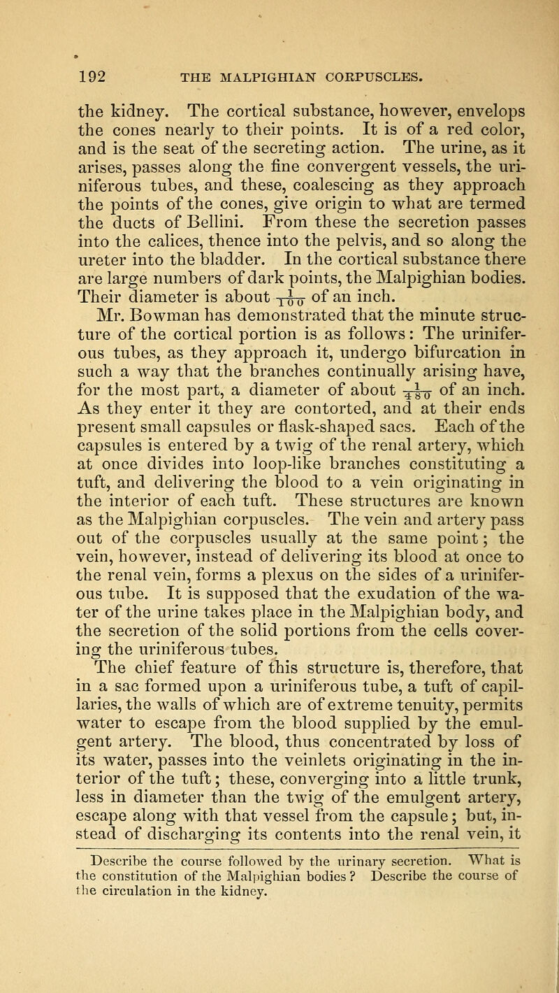 the kidney. The cortical substance, however, envelops the cones nearly to their points. It is of a red color, and is the seat of the secreting action. The urine, as it arises, passes along the fine convergent vessels, the uri- niferous tubes, and these, coalescing as they approach the points of the cones, give origin to what are termed the ducts of Bellini. From these the secretion passes into the calices, thence into the pelvis, and so along the ureter into the bladder. In the cortical substance there are large numbers of dark points, the Malpighian bodies. Their diameter is about -j-Jo- of an inch. Mr. Bowman has demonstrated that the minute struc- ture of the cortical portion is as follows: The urinifer- ous tubes, as they approach it, undergo bifurcation in such a way that the branches continually arising have, for the most part, a diameter of about 4-|~o~ °f an inch. As they enter it they are contorted, and at their ends present small capsules or flask-shaped sacs. Each of the capsules is entered by a twig of the renal artery, which at once divides into loop-like branches constituting a tuft, and delivering the blood to a vein originating in the interior of each tuft. These structures are known as the Malpighian corpuscles. The vein and artery pass out of the corpuscles usually at the same point; the vein, however, instead of delivering its blood at once to the renal vein, forms a plexus on the sides of a urinifer- ous tube. It is supposed that the exudation of the wa- ter of the urine takes place in the Malpighian body, and the secretion of the solid portions from the cells cover- ing the uriniferous tubes. The chief feature of this structure is, therefore, that in a sac formed upon a uriniferous tube, a tuft of capil- laries, the walls of which are of extreme tenuity, permits water to escape from the blood supplied by the emul- gent artery. The blood, thus concentrated by loss of its water, passes into the veinlets originating in the in- terior of the tuft; these, converging into a little trunk, less in diameter than the twig of the emulgent artery, escape along with that vessel from the capsule; but, in- stead of discharging its contents into the renal vein, it Describe the course followed by the urinary secretion. What is the constitution of the Malpighian bodies ? Describe the course of the circulation in the kidney.