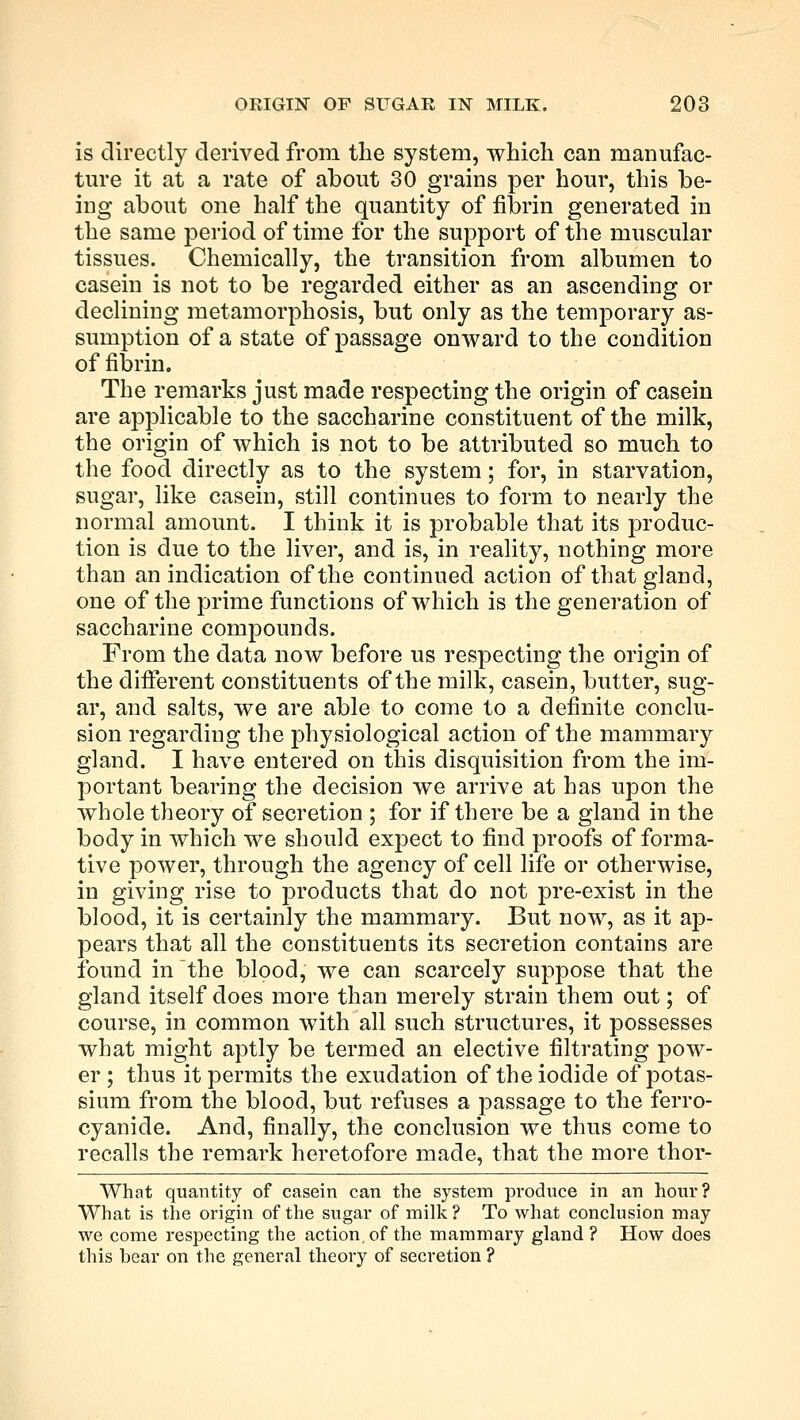 is directly derived from the system, which can manufac- ture it at a rate of about 30 grains per hour, this be- ing about one half the quantity of fibrin generated in the same period of time for the support of the muscular tissues. Chemically, the transition from albumen to casein is not to be regarded either as an ascending or declining metamorphosis, but only as the temporary as- sumption of a state of passage onward to the condition of fibrin. The remarks just made respecting the origin of casein are applicable to the saccharine constituent of the milk, the origin of which is not to be attributed so much to the food directly as to the system; for, in starvation, sugar, like casein, still continues to form to nearly the normal amount. I think it is probable that its produc- tion is due to the liver, and is, in reality, nothing more than an indication of the continued action of that gland, one of the prime functions of which is the generation of saccharine compounds. From the data now before us respecting the origin of the different constituents of the milk, casein, butter, sug- ar, and salts, we are able to come to a definite conclu- sion regarding the physiological action of the mammary gland. I have entered on this disquisition from the im- portant bearing the decision we arrive at has upon the whole theory of secretion ; for if there be a gland in the body in which we should expect to find proofs of forma- tive power, through the agency of cell life or otherwise, in giving rise to products that do not pre-exist in the blood, it is certainly the mammary. But now, as it ap- pears that all the constituents its secretion contains are found in the blood, we can scarcely suppose that the gland itself does more than merely strain them out; of course, in common with all such structures, it possesses what might aptly be termed an elective filtrating pow- er ; thus it permits the exudation of the iodide of potas- sium from the blood, but refuses a passage to the ferro- cyanide. And, finally, the conclusion we thus come to recalls the remark heretofore made, that the more thor- What quantity of casein can the system produce in an hour? What is the origin of the sugar of milk? To what conclusion may we come respecting the action, of the mammary gland ? How does this bear on the general theory of secretion ?