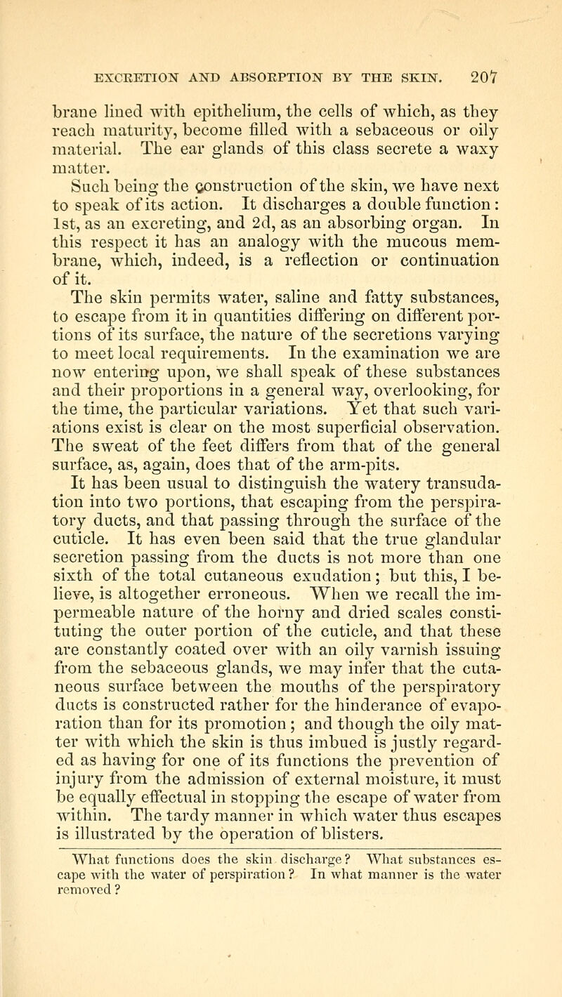 brane lined with epithelium, the cells of which, as they reach maturity, become filled with a sebaceous or oily material. The ear glands of this class secrete a waxy matter. Such being the construction of the skin, we have next to speak of its action. It discharges a double function : 1st, as an excreting, and 2d, as an absorbing organ. In this respect it has an analogy with the mucous mem- brane, which, indeed, is a reflection or continuation of it. The skin permits water, saline and fatty substances, to escape from it in quantities differing on different por- tions of its surface, the nature of the secretions varying to meet local requirements. In the examination we are now entering upon, we shall speak of these substances and their proportions in a general way, overlooking, for the time, the particular variations. Yet that such vari- ations exist is clear on the most superficial observation. The sweat of the feet differs from that of the general surface, as, again, does that of the arm-pits. It has been usual to distinguish the watery transuda- tion into two portions, that escaping from the perspira- tory ducts, and that passing through the surface of the cuticle. It has even been said that the true glandular secretion passing from the ducts is not more than one sixth of the total cutaneous exudation; but this, I be- lieve, is altogether erroneous. When we recall the im- permeable nature of the horny and dried scales consti- tuting the outer portion of the cuticle, and that these are constantly coated over with an oily varnish issuing from the sebaceous glands, we may infer that the cuta- neous surface between the mouths of the perspiratory ducts is constructed rather for the hinderance of evapo- ration than for its promotion ; and though the oily mat- ter with which the skin is thus imbued is justly regard- ed as having for one of its functions the prevention of injury from the admission of external moisture, it must be equally effectual in stopping the escape of water from within. The tardy manner in which water thus escapes is illustrated by the operation of blisters. What functions does the skin discharge? What substances es- cape with the water of perspiration ? In what manner is the water removed ?