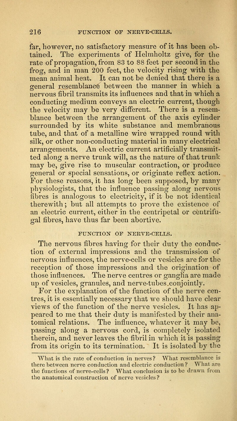 far, however, no satisfactory measure of it has been ob- tained. The experiments of Helmholtz give, for the rate of propagation, from 83 to 88 feet per second in the frog, and in man 200 feet, the velocity rising with the mean animal heat. It can not be denied that there is a general resemblance between the manner in which a nervous fibril transmits its influences and that in which a conducting medium conveys an electric current, though the velocity may be very different. There is a resem- blance between the arrangement of the axis cylinder surrounded by its white substance and membranous tube, and that of a metalline wire wrapped round with silk, or other non-conducting material in many electrical arrangements. An electric current artificially transmit- ted along a nerve trunk will, as the nature of that trunk may be, give rise to muscular contraction, or produce general or special sensations, or originate reflex action. For these reasons, it has long been supposed, by many physiologists, that the influence passing along nervous fibres is analogous to electricity, if it be not identical therewith; but all attempts to prove the existence of an electric current, either in the centripetal or centrifu- gal fibres, have thus far been abortive. FUNCTION OF NERVE-CELLS. The nervous fibres having for their duty the conduc- tion of external impressions and the transmission of nervous influences, the nerve-cells or vesicles are for the reception of those impressions and the origination of those influences. The nerve centres or ganglia are made up of vesicles, granules, and nerve-tubes.conjointly. For the explanation of the function of the nerve cen- tres, it is essentially necessary that we should have clear views of the function of the nerve vesicles. It has ap- peared to me that their duty is manifested by their ana- tomical relations. The influence, whatever it may be, passing along a nervous cord, is completely isolated therein, and never leaves the fibril in which it is passing from its origin to its termination. It is isolated by the What is the rate of conduction in nerves ? What resemblance is there between nerve conduction and electric conduction ? What are the functions of nerve-cells ? What conclusion is to be drawn from the anatomical construction of nerve vesicles ?