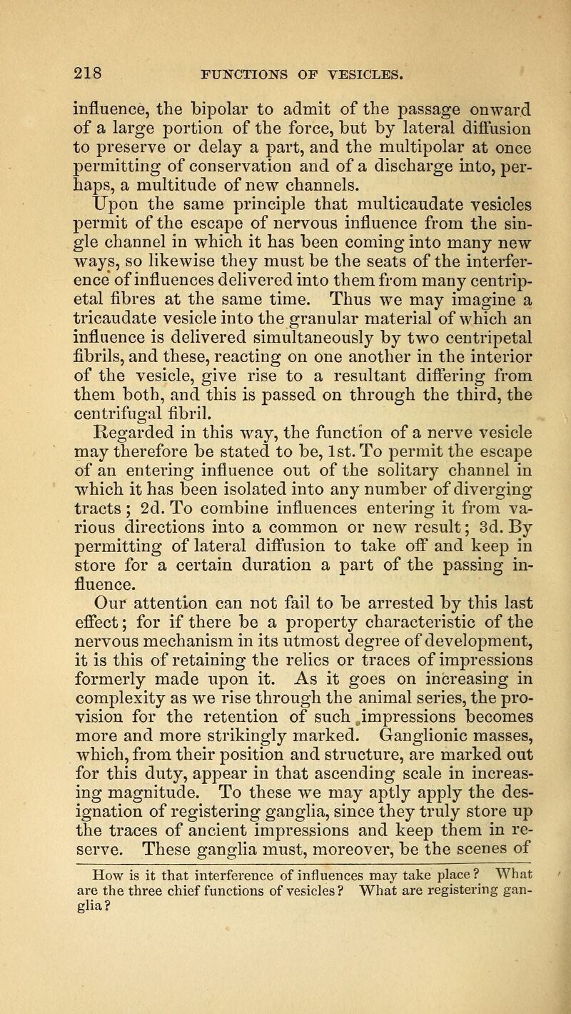 influence, the bipolar to admit of the passage onward of a large portion of the force, but by lateral diffusion to preserve or delay a part, and the multipolar at once permitting of conservation and of a discharge into, per- haps, a multitude of new channels. Upon the same principle that multicaudate vesicles permit of the escape of nervous influence from the sin- gle channel in which it has been coming into many new ways, so likewise they must be the seats of the interfer- ence* of influences delivered into them from many centrip- etal fibres at the same time. Thus we may imagine a tricaudate vesicle into the granular material of which an influence is delivered simultaneously by two centripetal fibrils, and these, reacting on one another in the interior of the vesicle, give rise to a resultant differing from them both, and this is passed on through the third, the centrifugal fibril. Regarded in this way, the function of a nerve vesicle may therefore be stated to be, 1st. To permit the escape of an entering influence out of the solitary channel in which it has been isolated into any number of diverging tracts; 2d. To combine influences entering it from va- rious directions into a common or new result; 3d. By permitting of lateral diffusion to take off and keep in store for a certain duration a part of the passing in- fluence. Our attention can not fail to be arrested by this last effect; for if there be a property characteristic of the nervous mechanism in its utmost degree of development, it is this of retaining the relics or traces of impressions formerly made upon it. As it goes on increasing in complexity as we rise through the animal series, the pro- vision for the retention of such ..impressions becomes more and more strikingly marked. Ganglionic masses, which, from their position and structure, are marked out for this duty, appear in that ascending scale in increas- ing magnitude. To these we may aptly apply the des- ignation of registering ganglia, since they truly store up the traces of ancient impressions and keep them in re- serve. These ganglia must, moreover, be the scenes of How is it that interference of influences may take place? What are the three chief functions of vesicles ? What are registering gan- glia?