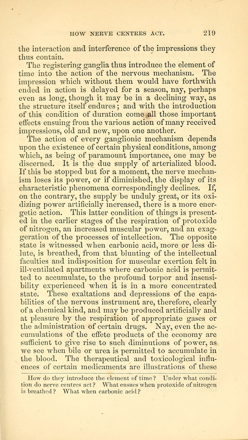 the interaction and interference of the impressions they thus contain. The registering ganglia thus introduce the element of time into the action of the nervous mechanism. The impression which without them would have forthwith ended in action is delayed for a season, nay, perhaps even as long, though it may be in a declining way, as the structure itself endures; and with the introduction of this condition of duration come .all those important effects ensuing from the various action of many received impressions, old and new, upon one another. The action of every ganglionic mechanism depends upon the existence of certain physical conditions, among which, as being of paramount importance, one may be discerned. It is the due supply of arterialized blood. If this be stopped but for a moment, the nerve mechan- ism loses its power, or if diminished, the display of its characteristic phenomena correspondingly declines. If, on the contrary, the supply be unduly great, or its oxi- dizing power artificially increased, there is a more ener- getic action. This latter condition of things is present- ed in the earlier stages of the respiration of protoxide of nitrogen, an increased muscular power, and an exag- geration of the processes of intellection. The opposite state is witnessed when carbonic acid, more or less di- lute, is breathed, from that blunting of the intellectual faculties and indisposition for muscular exertion felt in ill-ventilated apartments where carbonic acid is permit- ted to accumulate, to the profound torpor and insensi- bility experienced when it is in a more concentrated state. These exaltations and depressions of the capa- bilities of the nervous instrument are, therefore, clearly of a chemical kind, and may be produced artificially and at pleasure by the respiration of appropriate gases or the administration of certain drugs. Nay, even the ac- cumulations of the effete products of the economy are sufficient to give rise to such diminutions of power, as we see when bile or urea is permitted to accumulate in the blood. The therapeutical and toxicological influ- ences of certain medicaments are illustrations of these How do they introduce the element of time ? Under what condi- tion do nerve centres act? What ensues when protoxide of nitrogen is breathed ? What when carbonic acid ?