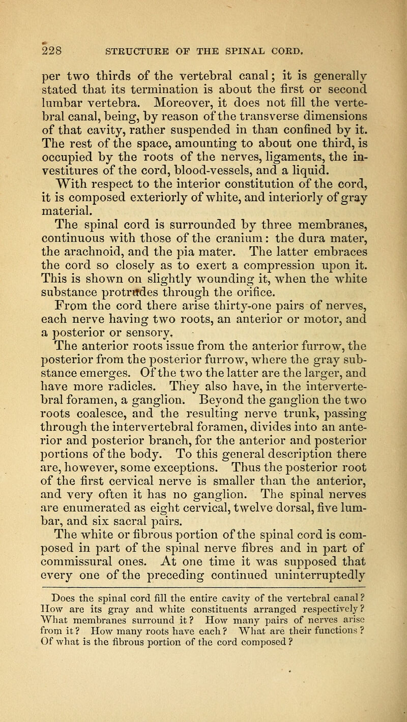 per two thirds of the vertebral canal; it is generally- stated that its termination is about the first or second lumbar vertebra. Moreover, it does not fill the verte- bral canal, being, by reason of the transverse dimensions of that cavity, rather suspended in than confined by it. The rest of the space, amounting to about one third, is occupied by the roots of the nerves, ligaments, the in- vestitures of the cord, blood-vessels, and a liquid. With respect to the interior constitution of the cord, it is composed exteriorly of white, and interiorly of gray material. The spinal cord is surrounded by three membranes, continuous with those of the cranium: the dura mater, the arachnoid, and the pia mater. The latter embraces the cord so closely as to exert a compression upon it. This is shown on slightly wounding it, when the white substance protrudes through the orifice. From the cord there arise thirty-one pairs of nerves, each nerve having two roots, an anterior or motor, and a posterior or sensory. The anterior roots issue from the anterior furrow, the posterior from the posterior furrow, where the gray sub- stance emerges. Of the two the latter are the larger, and have more radicles. They also have, in the interverte- bral foramen, a ganglion. Beyond the ganglion the two roots coalesce, and the resulting nerve trunk, passing- through the intervertebral foramen, divides into an ante- rior and posterior branch, for the anterior and posterior portions of the body. To this general description there are, however, some exceptions. Thus the posterior root of the first cervical nerve is smaller than the anterior, and very often it has no ganglion. The spinal nerves are enumerated as eight cervical, twelve dorsal, five lum- bar, and six sacral pairs. The white or fibrous portion of the spinal cord is com- posed in part of the spinal nerve fibres and in part of commissural ones. At one time it was supposed that every one of the preceding continued uninterruptedly Does the spinal cord fill the entire cavity of the vertebral canal ? How are its gray and white constituents arranged respectively? What membranes surround it ? How many pairs of nerves arise from it ? How many roots have each ? What are their functions ? Of what is the fibrous portion of the cord composed ?