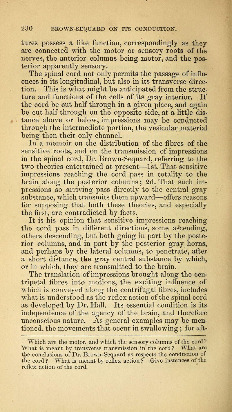 tures possess a like function, correspondingly as they are connected with the motor or sensory roots of the nerves, the anterior columns being motor, and the pos- terior apparently sensory. The spinal cord not only permits the passage of influ- ences in its longitudinal, but also in its transverse direc- tion. This is what might be anticipated from the struc- ture and functions of the cells of its gray interior. If the cord be cut half through in a given place, and again be cut half through on the opposite side, at a little dis- tance above or below, impressions may be conducted through the intermediate portion, the vesicular material being then their only channel. In a memoir on the distribution of the fibres of the sensitive roots, and on the transmission of impressions in the spinal cord, Dr. Brown-Sequard, referring to the two theories entertained at present—1st. That sensitive impressions reaching the cord pass in totality to the brain along the posterior columns; 2d. That such im- pressions so arriving pass directly to the central gray substance, which transmits them upward—offers reasons for supposing that both these theories, and especially the first, are contradicted by facts. It is his opinion that sensitive impressions reaching the cord pass in different directions, some ascending, others descending, but both going in part by the poste- rior columns, and in part by the posterior gray horns, and perhaps by the lateral columns, to penetrate, after a short distance, the gray central substance by which, or in which, they are transmitted to the brain. The translation of impressions brought along the cen- tripetal fibres into motions, the exciting influence of which is conveyed along the centrifugal fibres, includes what is understood as the reflex action of the spinal cord as developed by Dr. Hall. Its essential condition is its independence of the agency of the brain, and therefore unconscious nature. As general examples may be men- tioned, the movements that occur in swallowing; for aft- Which are the motor, and which the sensory columns of the cord ? What is meant by transverse transmission in the cord? What are the conclusions of Dr. Brown-Sequard as respects the conduction of the cord ? What is meant by reflex action ? Give instances of the reflex action of the cord.