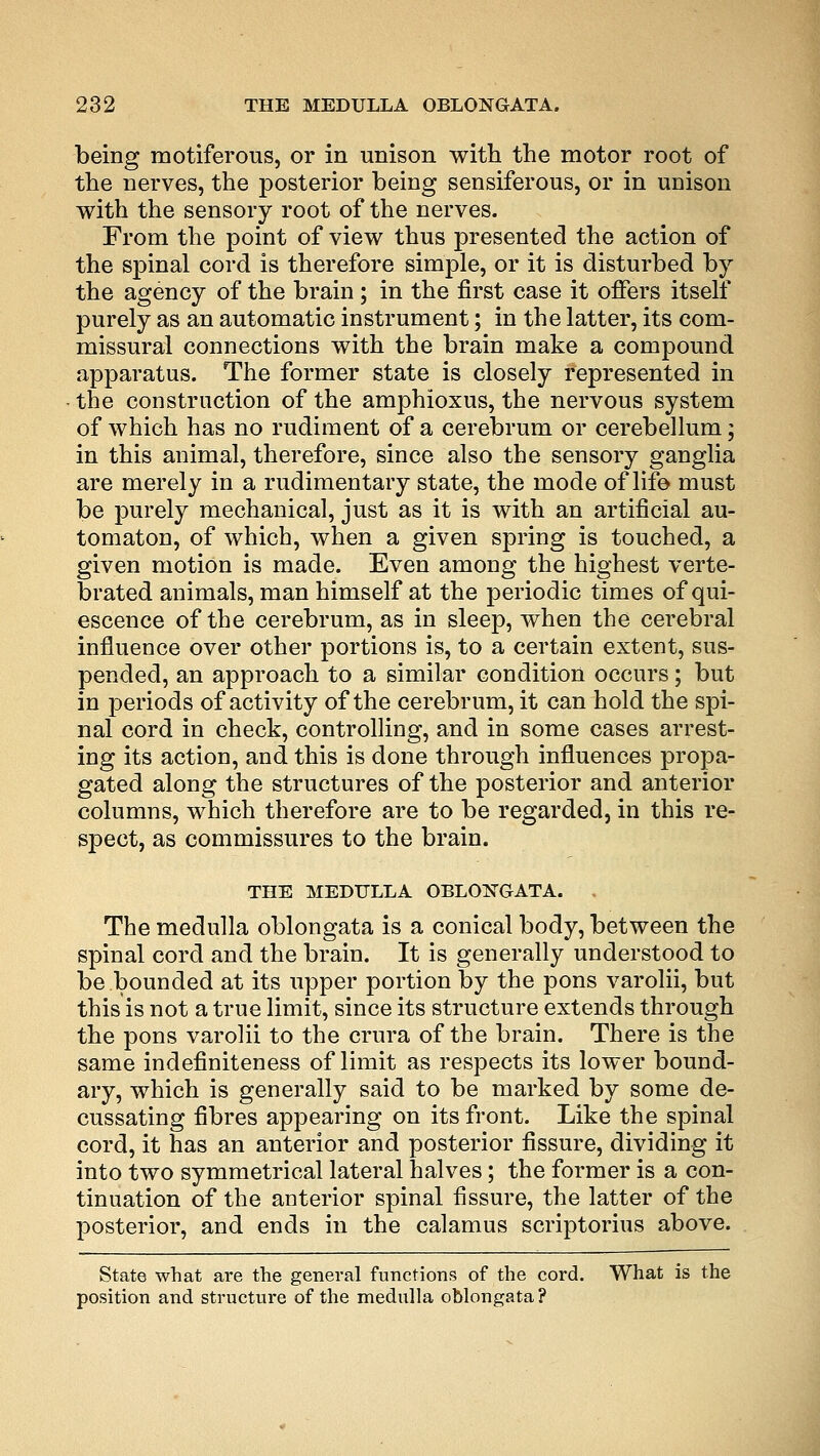 being motiferous, or in unison with the motor root of the nerves, the posterior being sensiferous, or in unison with the sensory root of the nerves. From the point of view thus presented the action of the spinal cord is therefore simple, or it is disturbed by the agency of the brain; in the first case it offers itself purely as an automatic instrument; in the latter, its com- missural connections with the brain make a compound apparatus. The former state is closely represented in the construction of the amphioxus, the nervous system of which has no rudiment of a cerebrum or cerebellum; in this animal, therefore, since also the sensory ganglia are merely in a rudimentary state, the mode of life must be purely mechanical, just as it is with an artificial au- tomaton, of which, when a given spring is touched, a given motion is made. Even among the highest verte- brated animals, man himself at the periodic times of qui- escence of the cerebrum, as in sleep, when the cerebral influence over other portions is, to a certain extent, sus- pended, an approach to a similar condition occurs; but in periods of activity of the cerebrum, it can hold the spi- nal cord in check, controlling, and in some cases arrest- ing its action, and this is done through influences propa- gated along the structures of the posterior and anterior columns, which therefore are to be regarded, in this re- spect, as commissures to the brain. THE MEDULLA OBLONGATA. , The medulla oblongata is a conical body, between the spinal cord and the brain. It is generally understood to be bounded at its upper portion by the pons varolii, but this is not a true limit, since its structure extends through the pons varolii to the crura of the brain. There is the same indefiniteness of limit as respects its lower bound- ary, which is generally said to be marked by some de- cussating fibres appearing on its front. Like the spinal cord, it has an anterior and posterior fissure, dividing it into two symmetrical lateral halves; the former is a con- tinuation of the anterior spinal fissure, the latter of the posterior, and ends in the calamus scriptorius above. State what are the general functions of the cord. What is the position and structure of the medulla oblongata?