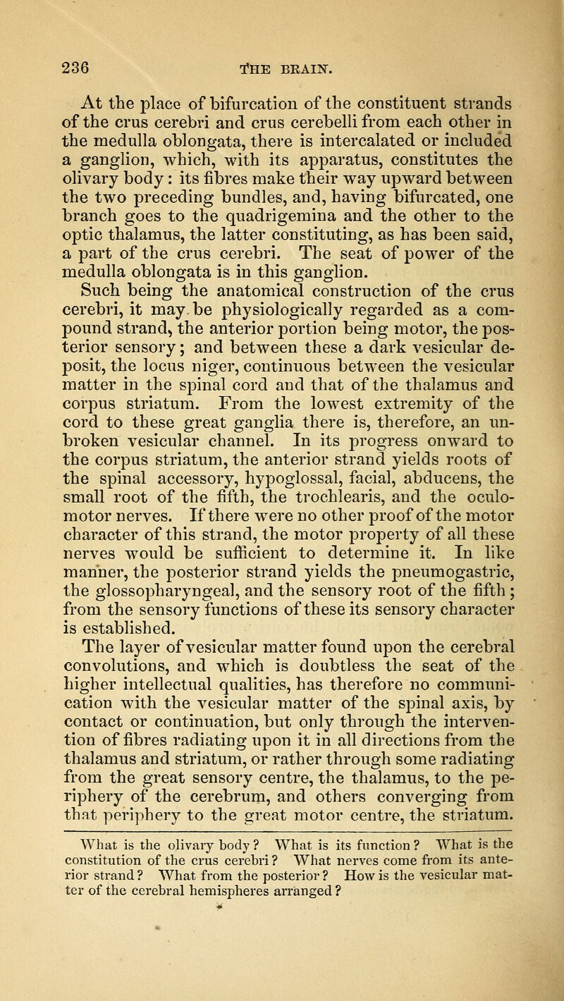 At the place of bifurcation of the constituent strands of the crus cerebri and crus cerebelli from each other in the medulla oblongata, there is intercalated or included a ganglion, which, with its apparatus, constitutes the olivary body: its fibres make their way upward between the two preceding bundles, and, having bifurcated, one branch goes to the quadrigemina and the other to the optic thalamus, the latter constituting, as has been said, a part of the crus cerebri. The seat of power of the medulla oblongata is in this ganglion. Such being the anatomical construction of the crus cerebri, it may. be physiologically regarded as a com- pound strand, the anterior portion being motor, the pos- terior sensory; and between these a dark vesicular de- posit, the locus niger, continuous between the vesicular matter in the spinal cord and that of the thalamus and corpus striatum. From the lowest extremity of the cord to these great ganglia there is, therefore, an un- broken vesicular channel. In its progress onward to the corpus striatum, the anterior strand yields roots of the spinal accessory, hypoglossal, facial, abducens, the small root of the fifth, the trochlearis, and the oculo- motor nerves. If there were no other proof of the motor character of this strand, the motor property of all these nerves would be sufficient to determine it. In like manner, the posterior strand yields the pneumogastric, the glossopharyngeal, and the sensory root of the fifth; from the sensory functions of these its sensory character is established. The layer of vesicular matter found upon the cerebral convolutions, and which is doubtless the seat of the higher intellectual qualities, has therefore no communi- cation with the vesicular matter of the spinal axis, by contact or continuation, but only through the interven- tion of fibres radiating upon it in all directions from the thalamus and striatum, or rather through some radiating from the great sensory centre, the thalamus, to the pe- riphery of the cerebrum, and others converging from that periphery to the great motor centre, the striatum. What is the olivary body ? What is its function ? What is the constitution of the crus cerebri ? What nerves come from its ante- rior strand? What from the posterior ? How is the vesicular mat- ter of the cerebral hemispheres arranged ?