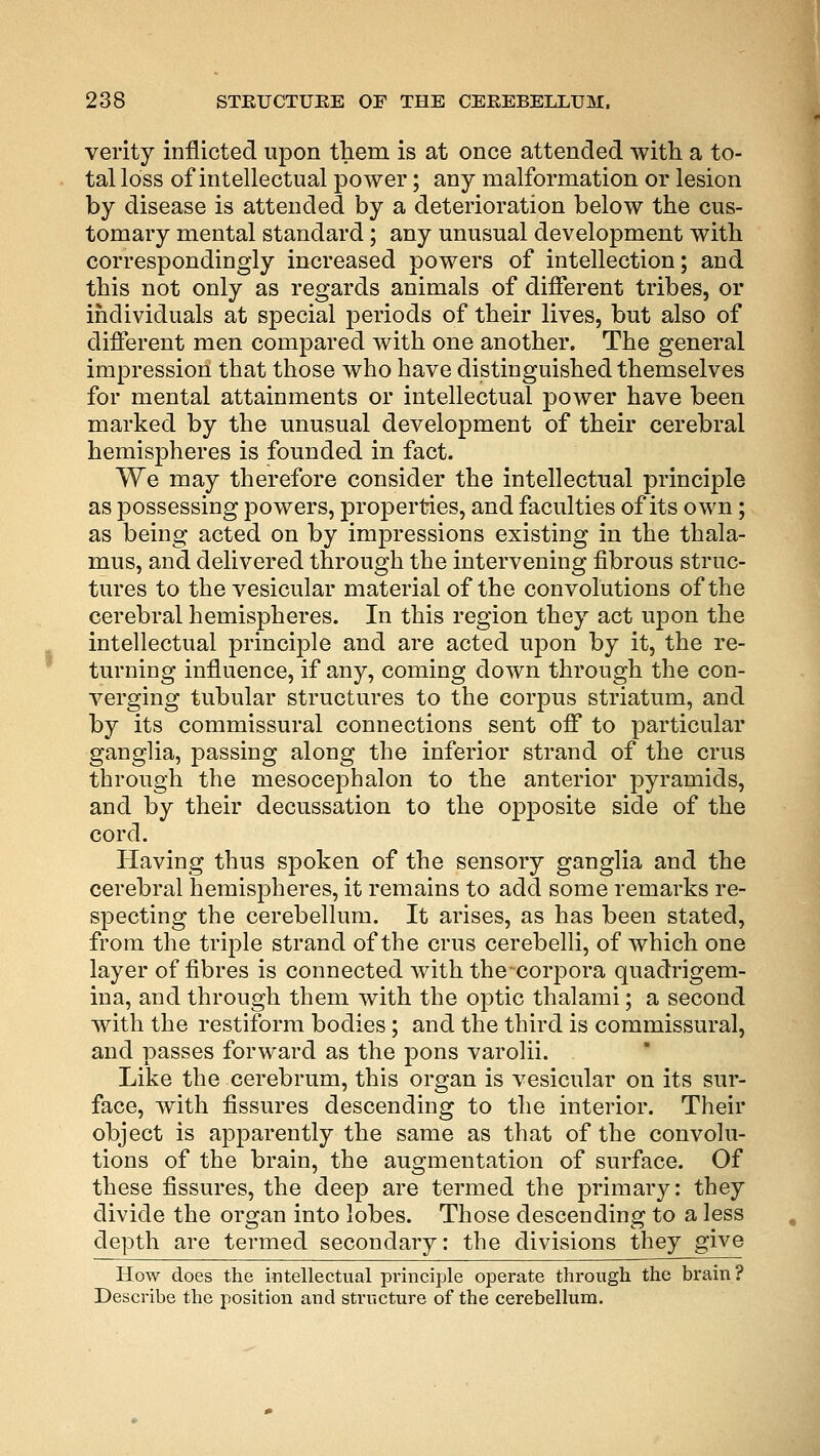 verity inflicted upon them is at once attended with a to- tal loss of intellectual power; any malformation or lesion by disease is attended by a deterioration below the cus- tomary mental standard; any unusual development with correspondingly increased powers of intellection; and this not only as regards animals of different tribes, or individuals at special periods of their lives, but also of different men compared with one another. The general impression that those who have distinguished themselves for mental attainments or intellectual power have been marked by the unusual development of their cerebral hemispheres is founded in fact. We may therefore consider the intellectual principle as possessing powers, properties, and faculties of its own; as being acted on by impressions existing in the thala- mus, and delivered through the intervening fibrous struc- tures to the vesicular material of the convolutions of the cerebral hemispheres. In this region they act upon the intellectual principle and are acted upon by it, the re- turning influence, if any, coming down through the con- verging tubular structures to the corpus striatum, and by its commissural connections sent off to particular ganglia, passing along the inferior strand of the crus through the mesocephalon to the anterior pyramids, and by their decussation to the opposite side of the cord. Having thus spoken of the sensory ganglia and the cerebral hemispheres, it remains to add some remarks re- specting the cerebellum. It arises, as has been stated, from the triple strand of the crus cerebelli, of which one layer of fibres is connected with the corpora quadrigem- ina, and through them with the optic thalami; a second with the restiforra bodies; and the third is commissural, and passes forward as the pons varolii. Like the cerebrum, this organ is vesicular on its sur- face, with fissures descending to the interior. Their object is apparently the same as that of the convolu- tions of the brain, the augmentation of surface. Of these fissures, the deep are termed the primary: they divide the organ into lobes. Those descending to a less depth are termed secondary: the divisions they give How does the intellectual principle operate through the brain? Describe the position and structure of the cerebellum.