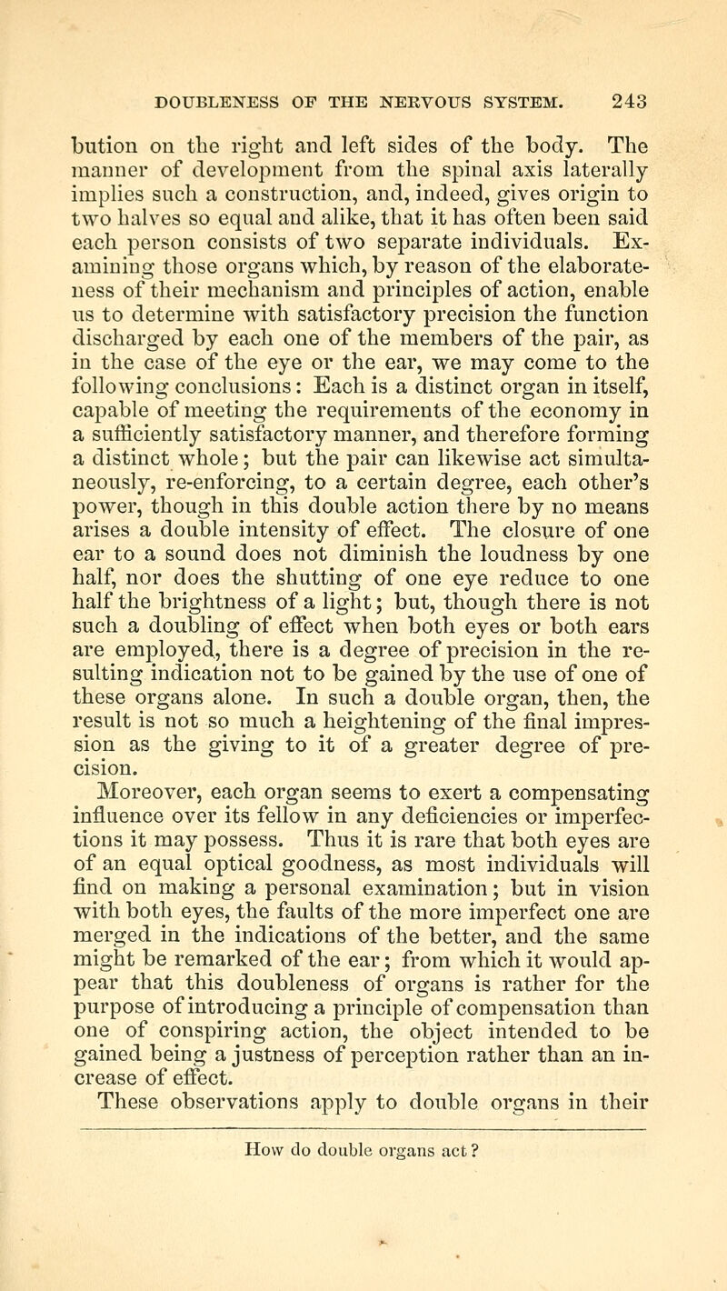 bution on the right and left sides of the body. The manner of development from the spinal axis laterally implies such a construction, and, indeed, gives origin to two halves so equal and alike, that it has often been said each person consists of two separate individuals. Ex- amining those organs which, by reason of the elaborate- ness of their mechanism and principles of action, enable us to determine with satisfactory precision the function discharged by each one of the members of the pair, as in the case of the eye or the ear, we may come to the following conclusions: Each is a distinct organ in itself, capable of meeting the requirements of the economy in a sufficiently satisfactory manner, and therefore forming a distinct whole; but the pair can likewise act simulta- neously, re-enforcing, to a certain degree, each other's power, though in this double action there by no means arises a double intensity of effect. The closure of one ear to a sound does not diminish the loudness by one half, nor does the shutting of one eye reduce to one half the brightness of a light; but, though there is not such a doubling of effect when both eyes or both ears are employed, there is a degree of precision in the re- sulting indication not to be gained by the use of one of these organs alone. In such a double organ, then, the result is not so much a heightening of the final impres- sion as the giving to it of a greater degree of pre- cision. Moreover, each organ seems to exert a compensating influence over its fellow in any deficiencies or imperfec- tions it may possess. Thus it is rare that both eyes are of an equal optical goodness, as most individuals will find on making a personal examination; but in vision with both eyes, the faults of the more imperfect one are merged in the indications of the better, and the same might be remarked of the ear; from which it would ap- pear that this doubleness of organs is rather for the purpose of introducing a principle of compensation than one of conspiring action, the object intended to be gained being a justness of perception rather than an in- crease of effect. These observations apply to double organs in their How do double organs act ?