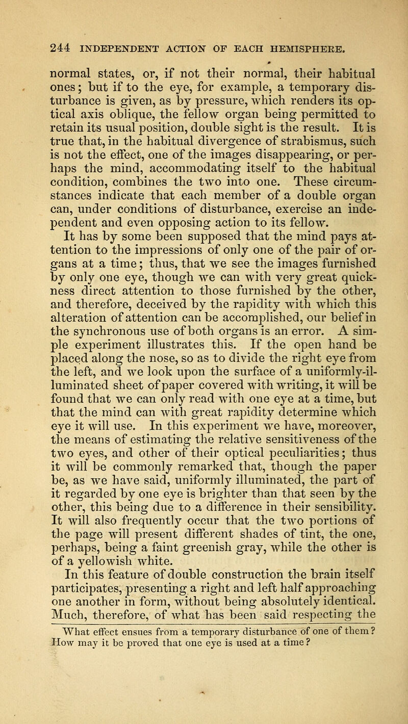 normal states, or, if not their normal, their habitual ones; but if to the eye, for example, a temporary dis- turbance is given, as by pressure, which renders its op- tical axis oblique, the fellow organ being permitted to retain its usual position, double sight is the result. It is true that, in the habitual divergence of strabismus, such is not the effect, one of the images disappearing, or per- haps the mind, accommodating itself to the habitual condition, combines the two into one. These circum- stances indicate that each member of a double organ can, under conditions of disturbance, exercise an inde- pendent and even opposing action to its fellow. It has by some been supposed that the mind pays at- tention to the impressions of only one of the pair of or- gans at a time; thus, that we see the images furnished by only one eye, though we can with very great quick- ness direct attention to those furnished by the other, and therefore, deceived by the rapidity with which this alteration of attention can be accomplished, our belief in the synchronous use of both organs is an error. A sim- ple experiment illustrates this. If the open hand be placed along the nose, so as to divide the right eye from the left, and we look upon the surface of a uniformly-il- luminated sheet of paper covered with writing, it will be found that we can only read with one eye at a time, but that the mind can with great rapidity determine which eye it will use. In this experiment we have, moreover, the means of estimating the relative sensitiveness of the two eyes, and other of their optical peculiarities; thus it will be commonly remarked that, though the paper be, as we have said, uniformly illuminated, the part of it regarded by one eye is brighter than that seen by the other, this being due to a difference in their sensibility. It will also frequently occur that the two portions of the page will present different shades of tint, the one, perhaps, being a faint greenish gray, while the other is of a yellowish white. In this feature of double construction the brain itself participates, presenting a right and left half approaching one another in form, without being absolutely identical. Much, therefore, of what has been said respecting the What effect ensues from a temporal disturbance of one of them ? How may it be proved that one eye is used at a time ?