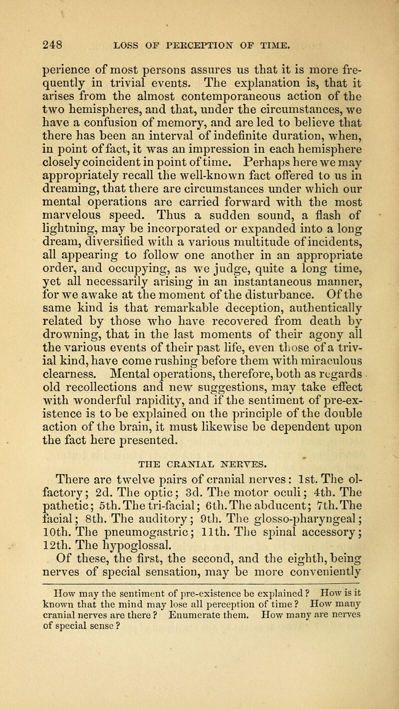 perience of most persons assures us that it is more fre- quently in trivial events. The explanation is, that it arises from the almost contemporaneous action of the two hemispheres, and that, under the circumstances, we have a confusion of memory, and are led to believe that there has been an interval of indefinite duration, when, in point of fact, it was an impression in each hemisphere closely coincident in point of time. Perhaps here we may appropriately recall the well-known fact offered to us in dreaming, that there are circumstances under which our mental operations are carried forward with the most marvelous speed. Thus a sudden sound, a flash of lightning, may be incorporated or expanded into a long dream, diversified with a various multitude of incidents, all appearing to follow one another in an appropriate order, and occupying, as we judge, quite a long time, yet all necessarily arising in an instantaneous manner, for we awake at the moment of the disturbance. Of the same kind is that remarkable deception, authentically related by those who have recovered from death by drowning, that in the last moments of their agony all the various events of their past life, even those of a triv- ial kind, have come rushing before them with miraculous clearness. Mental operations, therefore, both as regards old recollections and new suggestions, may take effect with wonderful rapidity, and if the sentiment of pre-ex- istence is to be explained on the principle of the double action of the brain, it must likewise be dependent upon the fact here presented. THE CRANIAL NERVES. There are twelve pairs of cranial nerves : 1st. The ol- factory; 2d. The optic; 3d. The motor oculi; 4th. The pathetic; oth.Thetri-facial; 6th.The abducent; 7th.The facial; 8th. The auditory; 9th. The glossopharyngeal; 10th. The pneumogastric; 11th. The sj)inal accessory; 12th. The hypoglossal. Of these, the first, the second, and the eighth, being nerves of special sensation, may be more conveniently How may the sentiment of pre-existence be explained ? How is it known that the mind may lose all perception of time ? How many cranial nerves are there ? Enumerate them. How many are nerves of special sense ?