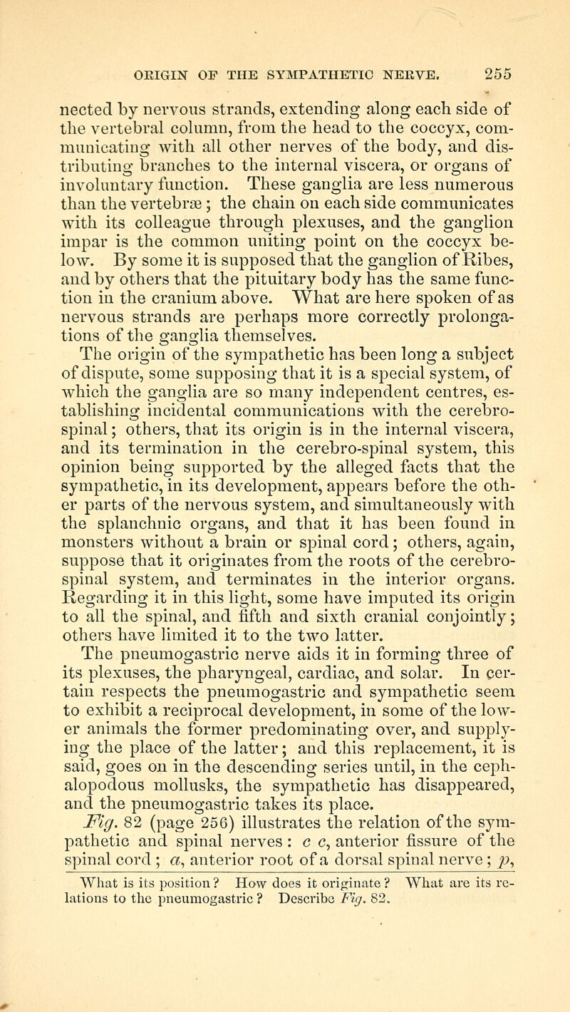 nected by nervous strands, extending along each side of the vertebral column, from the head to the coccyx, com- municating with all other nerves of the body, and dis- tributing branches to the internal viscera, or organs of involuntary function. These ganglia are less numerous than the vertebra; the chain on each side communicates with its colleague through plexuses, and the ganglion impar is the common uniting point on the coccyx be- low. By some it is supposed that the ganglion of Ribes, and by others that the pituitary body has the same func- tion in the cranium above. What are here spoken of as nervous strands are perhaps more correctly prolonga- tions of the ganglia themselves. The origin of the sympathetic has been long a subject of dispute, some supposing that it is a special system, of which the ganglia are so many independent centres, es- tablishing incidental communications with the cerebro- spinal ; others, that its origin is in the internal viscera, and its termination in the cerebro-spinal system, this opinion being supported by the alleged facts that the sympathetic, in its development, appears before the oth- er parts of the nervous system, and simultaneously with the splanchnic organs, and that it has been found in monsters without a brain or spinal cord; others, again, suppose that it originates from the roots of the cerebro- spinal system, and terminates in the interior organs. Regarding it in this light, some have imputed its origin to all the spinal, and fifth and sixth cranial conjointly; others have limited it to the two latter. The pneumogastric nerve aids it in forming three of its plexuses, the pharyngeal, cardiac, and solar. In per- tain respects the pneumogastric and sympathetic seem to exhibit a reciprocal development, in some of the low- er animals the former predominating over, and supply- ing the place of the latter; and this replacement, it is said, goes on in the descending series until, in the ceph- alopodous mollusks, the sympathetic has disappeared, and the pneumogastric takes its place. Fig. 82 (page 256) illustrates the relation of the sym- pathetic and spinal nerves : c c, anterior fissure of the spinal cord ; a, anterior root of a dorsal spinal nerve; p, What is its position ? How does it originate ? What are its re- lations to the pneumogastric ? Describe Fig. 82.