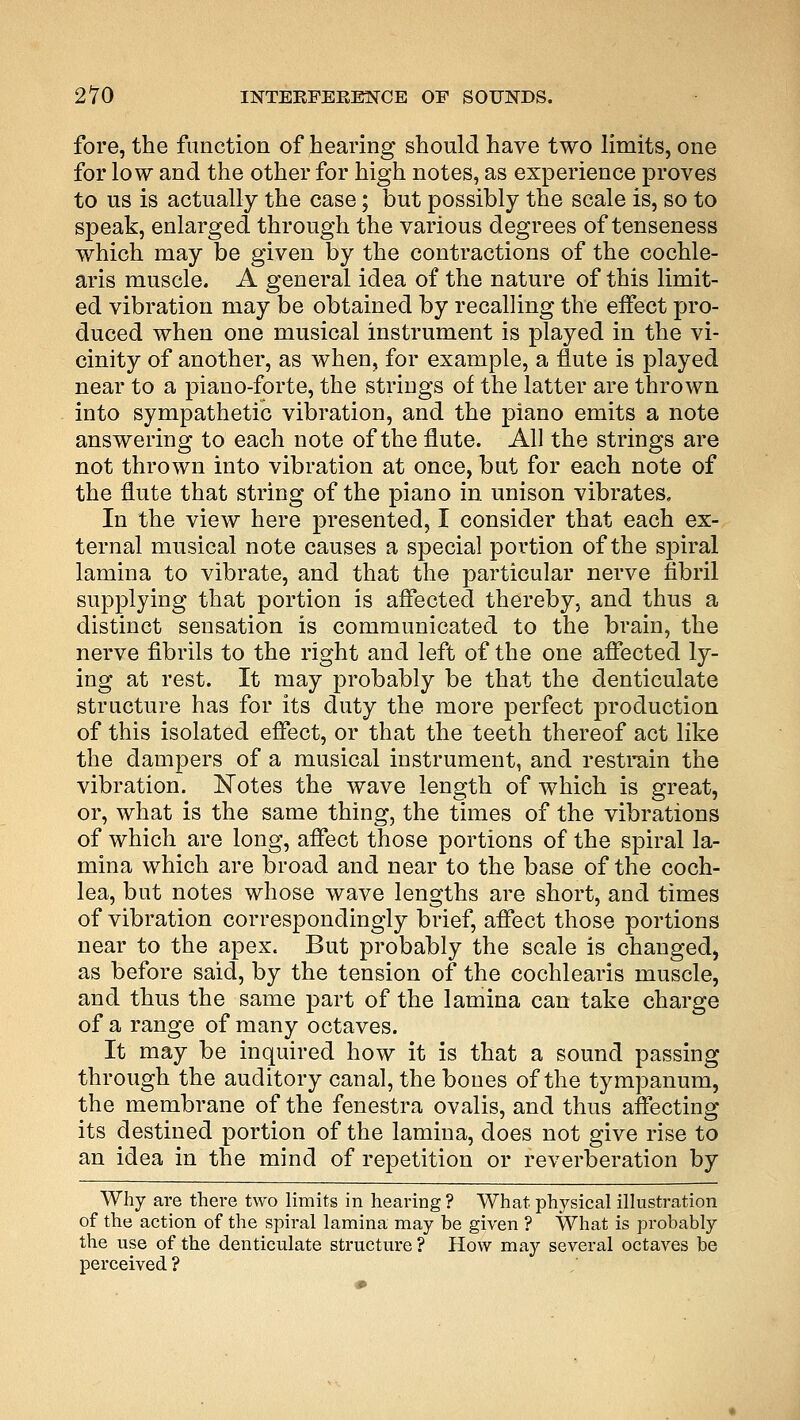 fore, the function of hearing should have two limits, one for low and the other for high notes, as experience proves to us is actually the case; but possibly the scale is, so to speak, enlarged through the various degrees of tenseness which may be given by the contractions of the cochle- aris muscle. A general idea of the nature of this limit- ed vibration may be obtained by recalling the effect pro- duced when one musical instrument is played in the vi- cinity of another, as when, for example, a flute is played near to a piano-forte, the strings of the latter are thrown into sympathetic vibration, and the piano emits a note answering to each note of the flute. All the strings are not thrown into vibration at once, but for each note of the flute that string of the piano in unison vibrates. In the view here presented, I consider that each ex- ternal musical note causes a special portion of the spiral lamina to vibrate, and that the particular nerve fibril supplying that portion is affected thereby, and thus a distinct sensation is communicated to the brain, the nerve fibrils to the right and left of the one affected ly- ing at rest. It may probably be that the denticulate structure has for its duty the more perfect production of this isolated effect, or that the teeth thereof act like the dampers of a musical instrument, and restrain the vibration. Notes the wave length of which is great, or, what is the same thing, the times of the vibrations of which are long, affect those portions of the spiral la- mina which are broad and near to the base of the coch- lea, but notes whose wave lengths are short, and times of vibration correspondingly brief, affect those portions near to the apex. But probably the scale is changed, as before said, by the tension of the cochlearis muscle, and thus the same part of the lamina can take charge of a range of many octaves. It may be inquired how it is that a sound passing through the auditory canal, the bones of the tympanum, the membrane of the fenestra ovalis, and thus affecting its destined portion of the lamina, does not give rise to an idea in the mind of repetition or reverberation by Why are there two limits in heaving ? What physical illustration of the action of the spiral lamina may be given ? What is probably the use of the denticulate structure ? How may several octaves be perceived ?