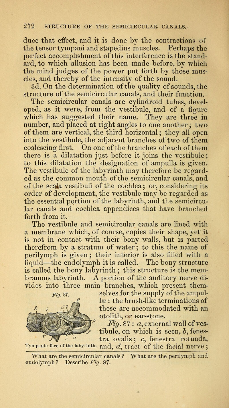 duce that effect, and it is done by the contractions of the tensor tympani and stapedius muscles. Perhaps the perfect accomplishment of this interference is the stand- ard, to which allusion has been made before, by which the mind judges of the power put forth by those mus- cles, and thereby of the intensity of the sound. 3d. On the determination of the quality of sounds, the structure of the semicircular canals, and their function. The semicircular canals are cylindroid tubes, devel- oped, as it were, from the vestibule, and of a figure which has suggested their name. They are three in number, and placed at right angles to one another; two of them are vertical, the third horizontal; they all open into the vestibule, the adjacent branches of two of them coalescing first. On one of the branches of each of them there is a dilatation just before it joins the vestibule; to this dilatation the designation of ampulla is given. The vestibule of the labyrinth may therefore be regard- ed as the common mouth of the semicircular canals, and of the scaia vestibuli of the cochlea; or, considering its order of development, the vestibule may be regarded as the essential portion of the labyrinth, and the semicircu- lar canals and cochlea appendices that have branched forth from it. The vestibule and semicircular canals are lined with a membrane which, of course, copies their shape, yet it is not in contact with their bony walls, but is parted therefrom by a stratum of water; to this the name of perilymph is given; their interior is also filled with a liquid—the endolymph it is called. The bony structure is called the bony labyrinth; this structure is the mem- branous labyrinth. A portion of the auditory nerve di- vides into three main branches, which present them- Fig. 87. selves for the supply of the ampul- lae : the brush-like terminations of these are accommodated with an otolith, or ear-stone. Fig. 87: a, external wall of ves- tibule, on which is seen, b, fenes- tra ovalis; c, fenestra rotunda, Tympanic face of the labyrinth. an(^ ^ tract of the facial nerve ; What are the semicircular canals? What are the perilymph and endolymph ? Describe Fig. 87.