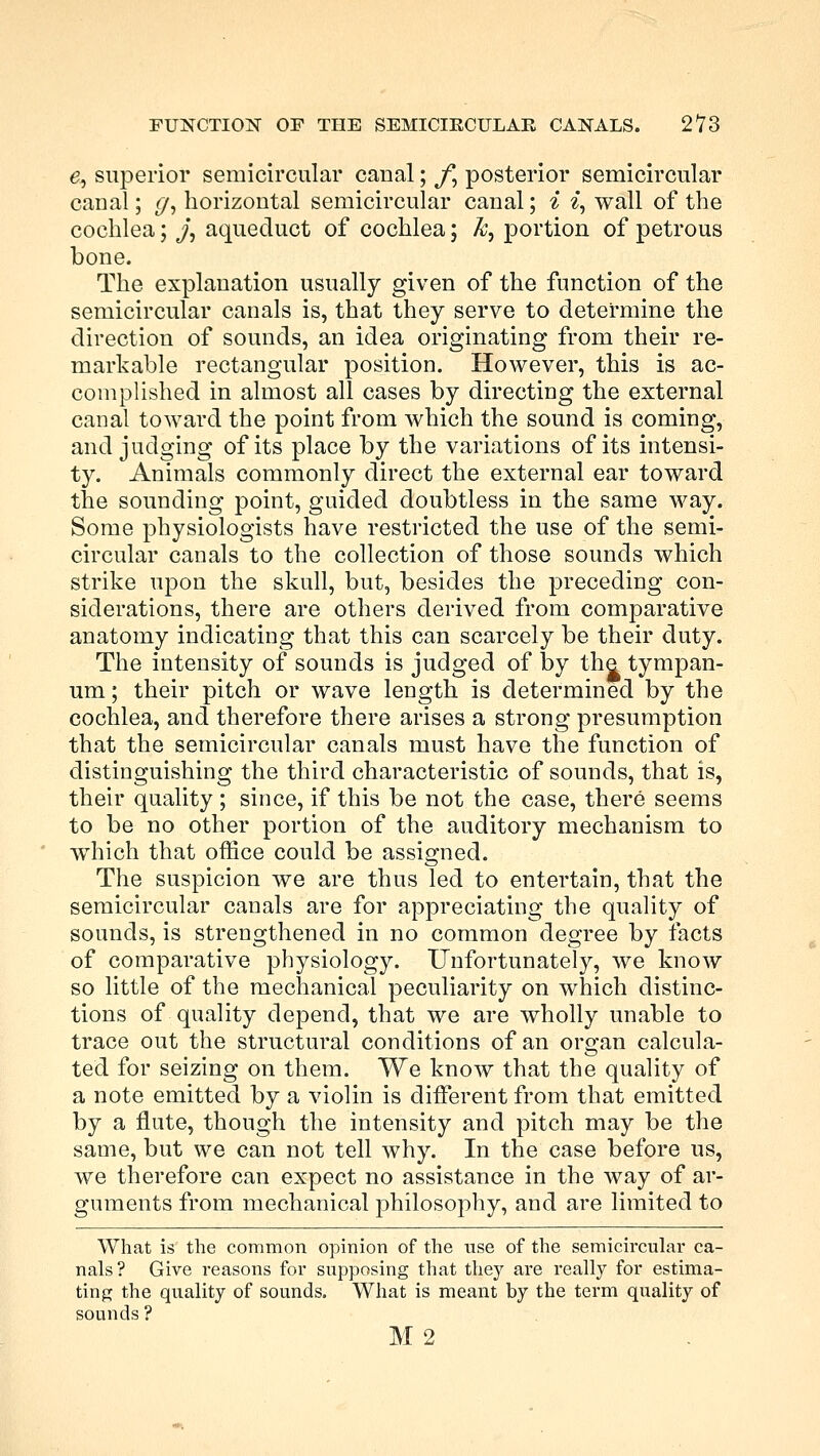 e, superior semicircular caual; y; posterior semicircular canal; (/, horizontal semicircular canal; i % wall of the cochlea; j, aqueduct of cochlea; k, portion of petrous bone. The explanation usually given of the function of the semicircular canals is, that they serve to determine the direction of sounds, an idea originating from their re- markable rectangular position. However, this is ac- complished in almost all cases by directing the external canal toward the point from which the sound is coming, and judging of its place by the variations of its intensi- ty. Animals commonly direct the external ear toward the sounding point, guided doubtless in the same way. Some physiologists have restricted the use of the semi- circular canals to the collection of those sounds which strike upon the skull, but, besides the preceding con- siderations, there are others derived from comparative anatomy indicating that this can scarcely be their duty. The intensity of sounds is judged of by the tympan- um ; their pitch or wave length is determined by the cochlea, and therefore there arises a strong presumption that the semicircular canals must have the function of distinguishing the third characteristic of sounds, that is, their quality; since, if this be not the case, there seems to be no other portion of the auditory mechanism to which that office could be assigned. The suspicion we are thus led to entertain, that the semicircular canals are for appreciating the quality of sounds, is strengthened in no common degree by facts of comparative physiology. Unfortunately, we know so little of the mechanical peculiarity on which distinc- tions of quality depend, that we are wholly unable to trace out the structural conditions of an organ calcula- ted for seizing on them. We know that the quality of a note emitted by a violin is different from that emitted by a flute, though the intensity and pitch may be the same, but we can not tell why. In the case before us, we therefore can expect no assistance in the way of ar- guments from mechanical philosophy, and are limited to What is the common opinion of the use of the semicircular ca- nals ? Give reasons for supposing that they are really for estima- ting the quality of sounds. What is meant by the term quality of sounds ? M2