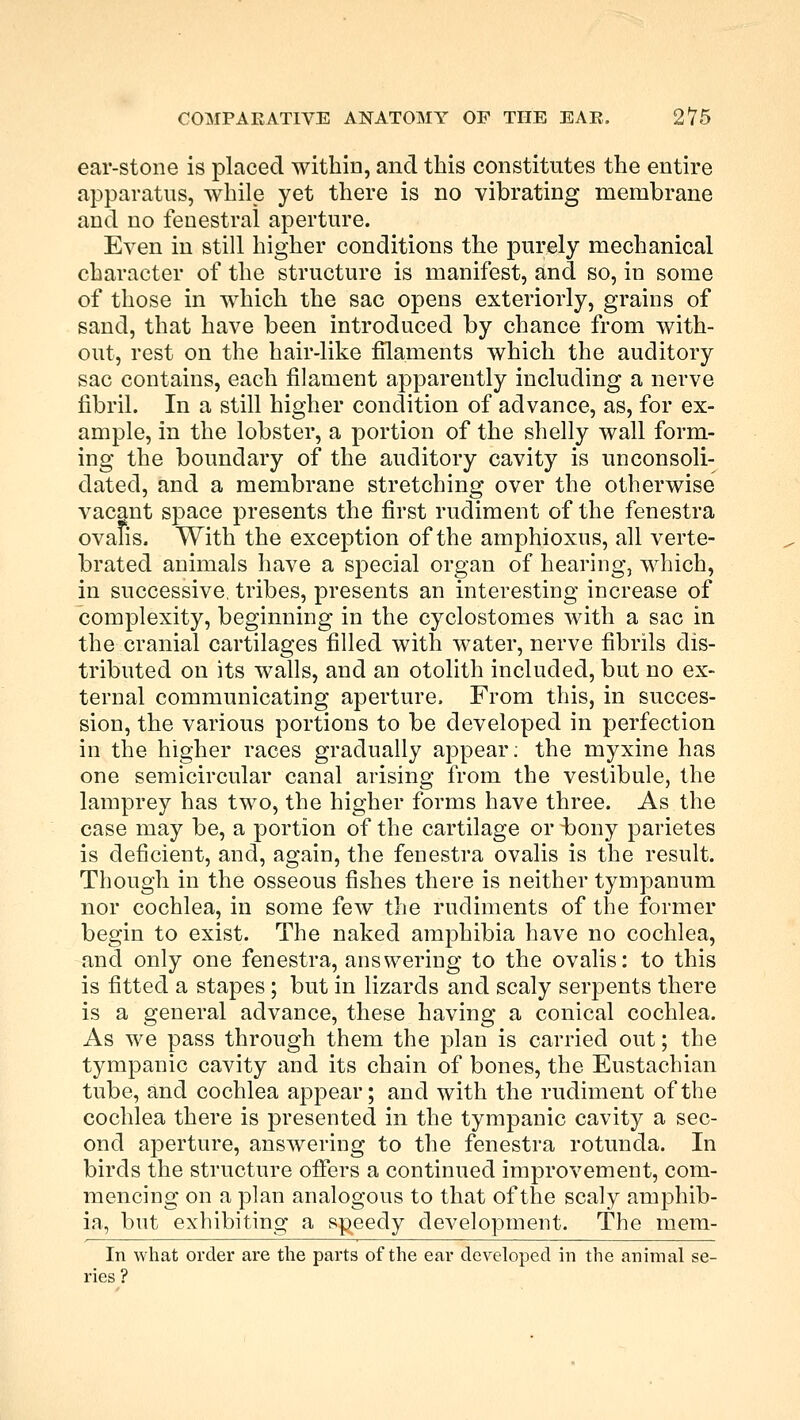 ear-stone is placed within, and this constitutes the entire apparatus, while yet there is no vibrating membrane and no fenestra! aperture. Even in still higher conditions the purely mechanical character of the structure is manifest, and so, in some of those in which the sac opens exteriorly, grains of sand, that have been introduced by chance from with- out, rest on the hair-like filaments which the auditory sac contains, each filament apparently including a nerve fibril. In a still higher condition of advance, as, for ex- ample, in the lobster, a portion of the shelly wall form- ing the boundary of the auditory cavity is unconsoli- dated, and a membrane stretching over the otherwise vacant space presents the first rudiment of the fenestra ovalis. With the exception of the amphioxus, all verte- brated animals have a special organ of hearing, which, in successive, tribes, presents an interesting increase of complexity, beginning in the cyclostomes with a sac in the cranial cartilages filled with water, nerve fibrils dis- tributed on its walls, and an otolith included, but no ex- ternal communicating aperture. From this, in succes- sion, the various portions to be developed in perfection in the higher races gradually appear; the myxine has one semicircular canal arising from the vestibule, the lamprey has two, the higher forms have three. As the case may be, a portion of the cartilage or bony parietes is deficient, and, again, the fenestra ovalis is the result. Though in the osseous fishes there is neither tympanum nor cochlea, in some few the rudiments of the former begin to exist. The naked amphibia have no cochlea, and only one fenestra, answering to the ovalis: to this is fitted a stapes; but in lizards and scaly serpents there is a general advance, these having a conical cochlea. As we pass through them the plan is carried out; the tympanic cavity and its chain of bones, the Eustachian tube, and cochlea appear; and with the rudiment of the cochlea there is presented in the tympanic cavity a sec- ond aperture, answering to the fenestra rotunda. In birds the structure offers a continued improvement, com- mencing on a plan analogous to that of the scaly amphib- ia, but exhibiting a speedy development. The mem- In what order are the parts of the ear developed in the animal se- ries?