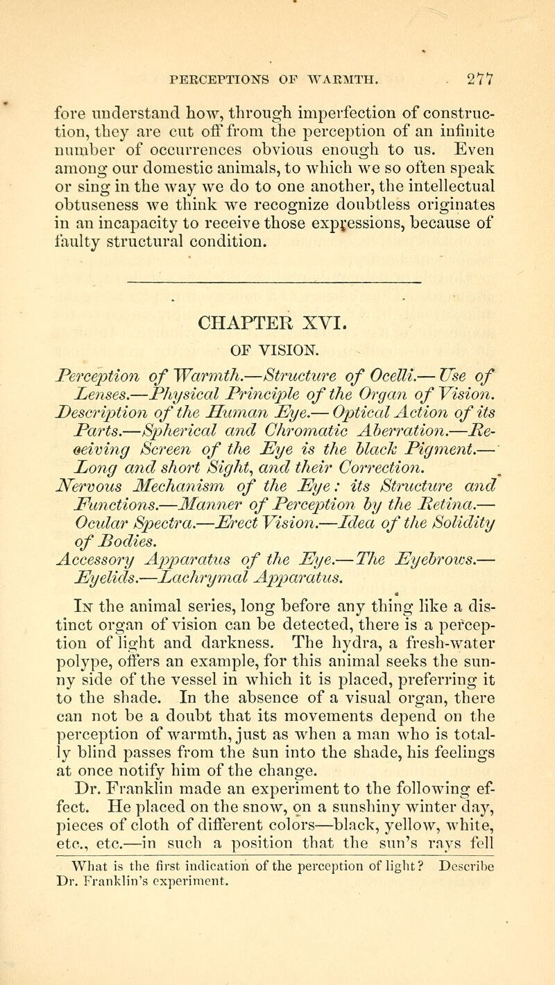 fore understand how, through imperfection of construc- tion, they are cut off from the perception of an infinite number of occurrences obvious enough to us. Even among our domestic animals, to which we so often speak or sing in the way we do to one another, the intellectual obtuseness we think we recognize doubtless originates in an incapacity to receive those expressions, because of faulty structural condition. CHAPTER XVI. OF VISION. Perception of Warmth.—Structure of Ocelli.— Use of Lenses.—Physical Principle of the Organ of Vision. Description of the Human Eye.— Optical Action of its Parts.—Spherical and Chromatic Aberration.—He- oeiving Screen of the Eye is the black Pigment.— Long and short Sight, and their Correction. Nervous Mechanism of the Eye: its Structure and Functions.—Manner of Perception by the Petina.— Ocular Spectra.—Erect Vision.—Idea of the Solidity of Bodies. Accessory Apparatus of the Eye.—The Eyebrows.— Eyelids.—Lachrymal Apparatus. In the animal series, long before any thing like a dis- tinct organ of vision can be detected, there is a percep- tion of light and darkness. The hydra, a fresh-water polype, offers an example, for this animal seeks the sun- ny side of the vessel in which it is placed, preferring it to the shade. In the absence of a visual organ, there can not be a doubt that its movements depend on the perception of warmth, just as when a man who is total- ly blind passes from the sun into the shade, his feelings at once notify him of the change. Dr. Franklin made an experiment to the following ef- fect. He placed on the snow, on a sunshiny winter day, pieces of cloth of different colors—black, yellow, white, etc., etc.—in such a position that the sun's rays fell What is the first indication of the perception of light? Describe Dr. Franklin's experiment.