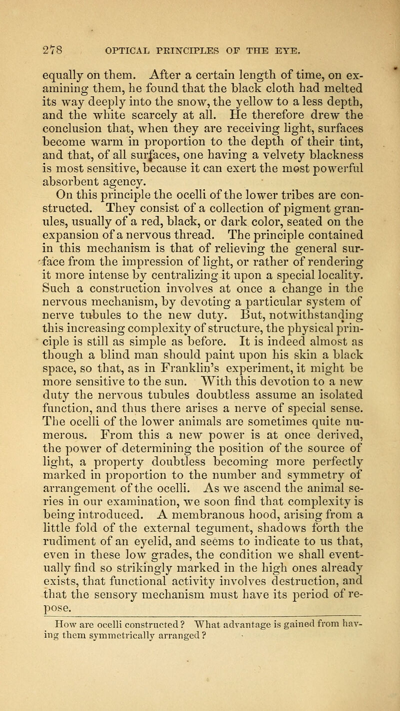equally on them. After a certain length of time, on ex- amining them, he found that the black cloth had melted its way deeply into the snow, the yellow to a less depth, and the white scarcely at all. He therefore drew the conclusion that, when they are receiving light, surfaces become warm in proportion to the depth of their tint, and that, of all surfaces, one having a velvety blackness is most sensitive, because it can exert the most powerful absorbent agency. On this principle the ocelli of the lower tribes are con- structed. They consist of a collection of pigment gran- ules, usually of a red, black, or dark color, seated on the expansion of a nervous thread. The principle contained in this mechanism is that of relieving the general sur- face from the impression of light, or rather of rendering it more intense by centralizing it upon a special locality. Such a construction involves at once a change in the nervous mechanism, by devoting a particular system of nerve tubules to the new duty. But, notwithstanding this increasing complexity of structure, the physical prin- ciple is still as simple as before. It is indeed almost as though a blind man should paint upon his skin a black space, so that, as in Franklin's experiment, it might be more sensitive to the sun. With this devotion to a new duty the nervous tubules doubtless assume an isolated function, and thus there arises a nerve of special sense. The ocelli of the lower animals are sometimes quite nu- merous. From this a new power is at once derived, the power of determining the position of the source of light, a property doubtless becoming more perfectly marked in proportion to the number and symmetry of arrangement of the ocelli. As we ascend the animal se- ries in our examination, we soon find that complexity is being introduced. A membranous hood, arising from a little fold of the external tegument, shadows forth the rudiment of an eyelid, and seems to indicate to us that, even in these low grades, the condition we shall event- ually find so strikingly marked in the high ones already exists, that functional activity involves destruction, and that the sensory mechanism must have its period of re- pose. How are ocelli constructed ? What advantage is gained from hav- ing them symmetrically arranged ?