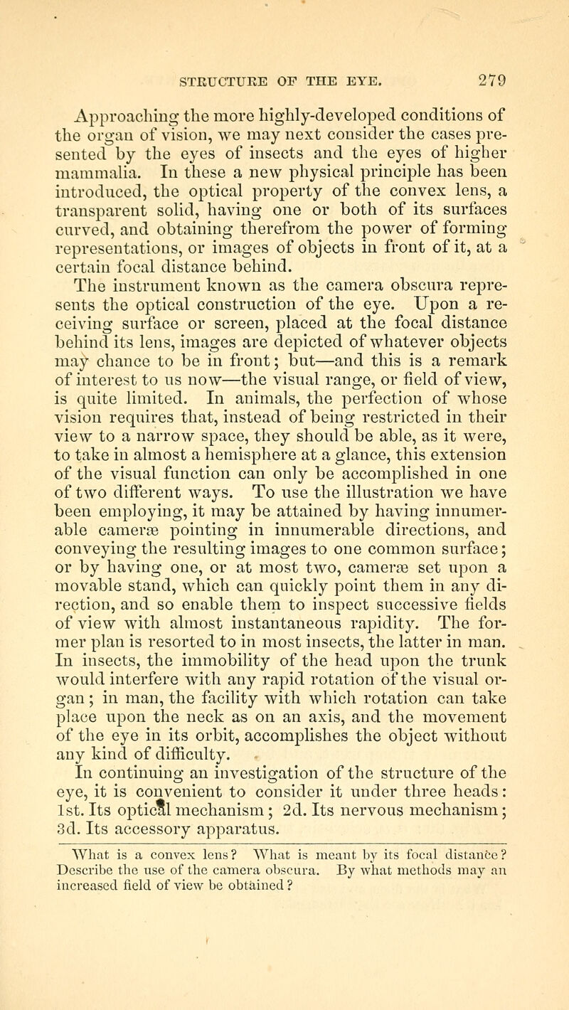 Approaching the more highly-developed conditions of the organ of vision, we may next consider the cases pre- sented by the eyes of insects and the eyes of higher mammalia. In these a new physical principle has been introduced, the optical property of the convex lens, a transparent solid, having one or both of its surfaces curved, and obtaining therefrom the power of forming representations, or images of objects in front of it, at a certain focal distance behind. The instrument known as the camera obscura repre- sents the optical construction of the eye. Upon a re- ceiving surface or screen, placed at the focal distance behind its lens, images are depicted of whatever objects rna^ chance to be in front; but—and this is a remark of interest to us now—the visual range, or field of view, is quite limited. In animals, the perfection of whose vision requires that, instead of being restricted in their view to a narrow space, they should be able, as it were, to take in almost a hemisphere at a glance, this extension of the visual function can only be accomplished in one of two different ways. To use the illustration we have been employing, it may be attained by having innumer- able camera pointing in innumerable directions, and conveying the resulting images to one common surface; or by having one, or at most two, canierge set upon a movable stand, which can quickly point them in any di- rection, and so enable them to inspect successive fields of view with almost instantaneous rapidity. The for- mer plan is resorted to in most insects, the latter in man. In insects, the immobility of the head upon the trunk would interfere with any rapid rotation of the visual or- gan ; in man, the facility with which rotation can take place upon the neck as on an axis, and the movement of the eye in its orbit, accomplishes the object without any kind of difficulty. In continuiug an investigation of the structure of the eye, it is convenient to consider it under three heads: 1st. Its optical mechanism; 2d. Its nervous mechanism; 3d. Its accessory apparatus. What is a convex lens? What is meant by its focal distance? Describe the use of the camera obscura. By what methods may an increased field of view be obtained ?