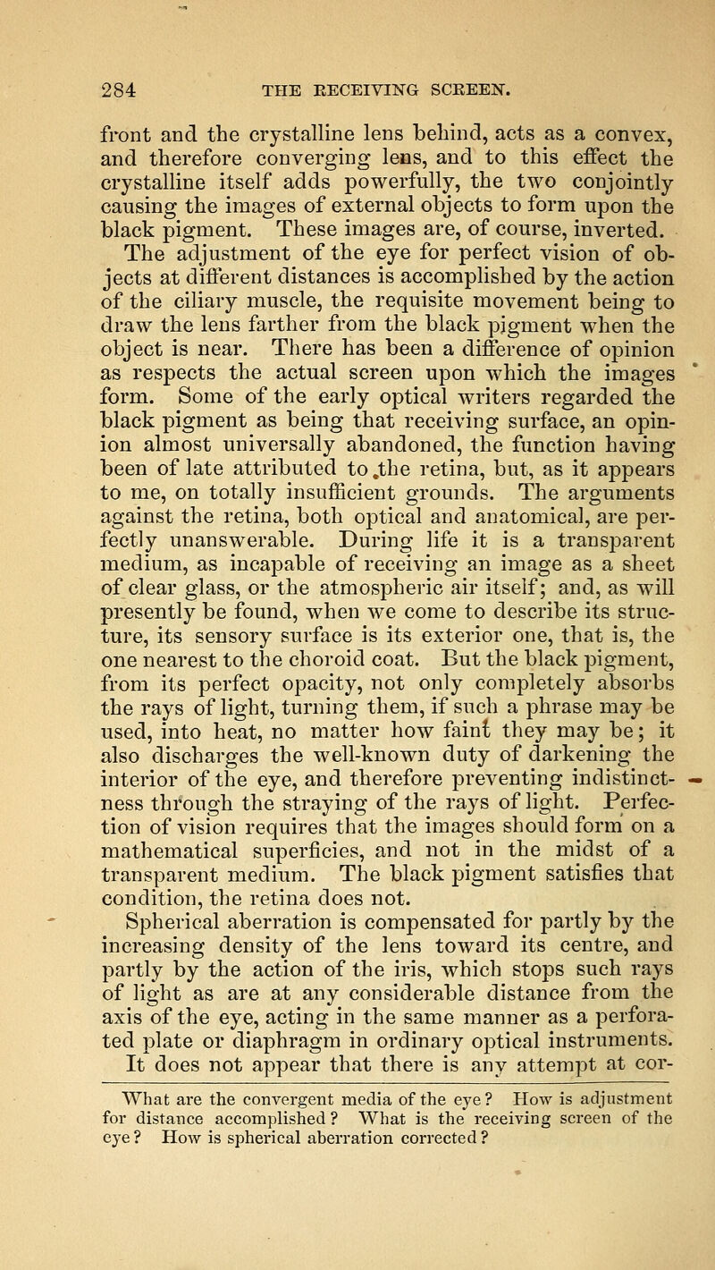 front and the crystalline lens behind, acts as a convex, and therefore converging lens, and to this effect the crystalline itself adds powerfully, the two conjointly causing the images of external objects to form upon the black pigment. These images are, of course, inverted. The adjustment of the eye for perfect vision of ob- jects at different distances is accomplished by the action of the ciliary muscle, the requisite movement being to draw the lens farther from the black pigment when the object is near. There has been a difference of opinion as respects the actual screen upon which the images form. Some of the early optical writers regarded the black pigment as being that receiving surface, an opin- ion almost universally abandoned, the function having been of late attributed to .the retina, but, as it appears to me, on totally insufficient grounds. The arguments against the retina, both optical and anatomical, are per- fectly unanswerable. During life it is a transparent medium, as incapable of receiving an image as a sheet of clear glass, or the atmospheric air itself; and, as will presently be found, when we come to describe its struc- ture, its sensory surface is its exterior one, that is, the one nearest to the choroid coat. But the black pigment, from its perfect opacity, not only completely absorbs the rays of light, turning them, if such a phrase may be used, into heat, no matter how faint they may be; it also discharges the well-known duty of darkening the interior of the eye, and therefore preventing indistinct- ness through the straying of the rays of light. Perfec- tion of vision requires that the images should form on a mathematical superficies, and not in the midst of a transparent medium. The black pigment satisfies that condition, the retina does not. Spherical aberration is compensated for partly by the increasing density of the lens toward its centre, and partly by the action of the iris, which stops such rays of light as are at any considerable distance from the axis of the eye, acting in the same manner as a perfora- ted plate or diaphragm in ordinary optical instruments. It does not appear that there is any attempt at cor- What are the convergent media of the eye? How is adjustment for distance accomplished ? What is the receiving screen of the eye? How is spherical aberration corrected?