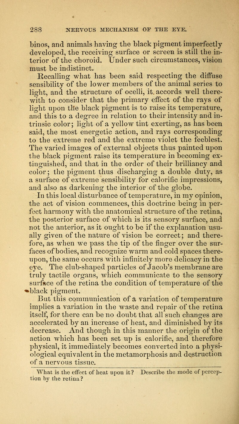 binos, and animals having the black pigment imperfectly- developed, the receiving surface or screen is still the in- terior of the choroid. Under such circumstances, vision must be indistinct. Recalling what has been said respecting the diffuse sensibility of the lower members of the animal series to light, and the structure of ocelli, it. accords well there- with to consider that the primary effect of the rays of light upon the black pigment is to raise its temperature, and this to a degree in relation to their intensity and in- trinsic color; light of a yellow tint exerting, as has been said, the most energetic action, and rays corresponding to the extreme red and the extreme violet the feeblest. The varied images of external objects thus painted upon the black pigment raise its temperature in becoming ex- tinguished, and that in the order of their brilliancy and color; the pigment thus discharging a double duty, as a surface of extreme sensibility for calorific impressions, and also as darkening the interior of the globe. In this local disturbance of temperature, in my opinion, the act of vision commences, this doctrine being in per- fect harmony with the anatomical structure of the retina, the posterior surface of which is its sensory surface, and not the anterior, as it ought to be if the explanation usu- ally given of the nature of vision be correct; and there- fore, as when we pass the tip of the finger over the sur- faces of bodies, and recognize warm and cold spaces there- upon, the same occurs with infinitely more delicacy in the eye. The club-shaped particles of Jacob's membrane are truly tactile organs, which communicate to the sensory surface of the retina the condition of temperature of the *black pigment. But this communication of a variation of temperature implies a variation in the waste and repair of the retina itself, for there can be no doubt that all such changes are accelerated by an increase of heat, and diminished by its decrease. And though in this manner the origin of the action which has been set up is calorific, and therefore physical, it immediately becomes converted into a physi- ological equivalent in the metamorphosis and destruction of a nervous tissue. What is the effect of heat upon it ? Describe the mode of percep- tion by the retina ?