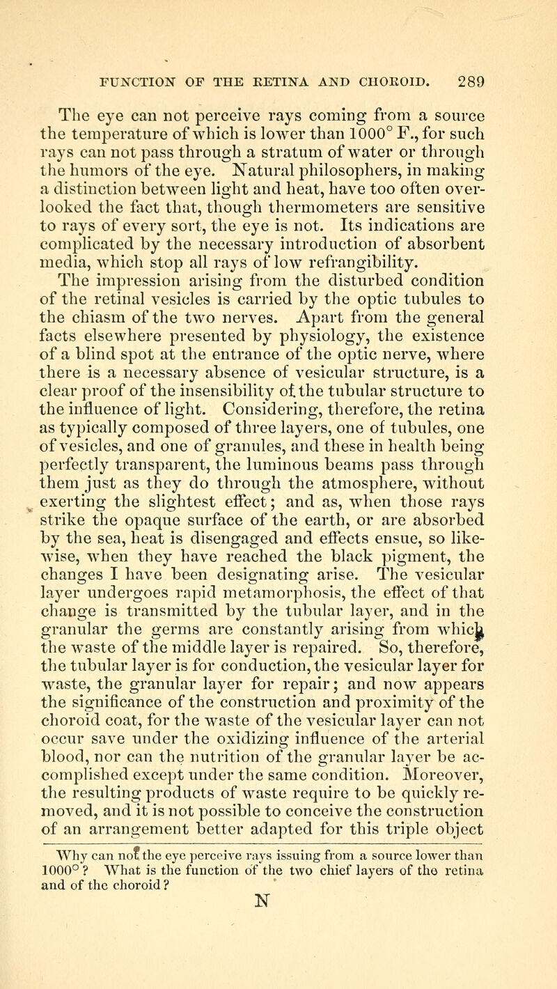 The eye can not perceive rays coming from a source the temperature of which is lower than 1000° F., for such rays can not pass through a stratum of water or through the humors of the eye. Natural philosophers, in making a distinction between light and heat, have too often over- looked the fact that, though thermometers are sensitive to rays of every sort, the eye is not. Its indications are complicated by the necessary introduction of absorbent media, which stop all rays of low refrangibility. The impression arising from the disturbed condition of the retinal vesicles is carried by the optic tubules to the chiasm of the two nerves. Apart from the general facts elsewhere presented by physiology, the existence of a blind spot at the entrance of the optic nerve, where there is a necessary absence of vesicular structure, is a clear proof of the insensibility ot the tubular structure to the influence of light. Considering, therefore, the retina as typically composed of three layers, one of tubules, one of vesicles, and one of granules, and these in health being perfectly transparent, the luminous beams pass through them just as they do through the atmosphere, without exerting the slightest effect; and as, when those rays strike the opaque surface of the earth, or are absorbed by the sea, heat is disengaged and effects ensue, so like- wise, when they have reached the black pigment, the changes I have been designating arise. The vesicular layer undergoes rapid metamorphosis, the effect of that change is transmitted by the tubular layer, and in the granular the germs are constantly arising from which the waste of the middle layer is repaired. So, therefore, the tubular layer is for conduction, the vesicular layer for waste, the granular layer for repair; and now appears the significance of the construction and proximity of the choroid coat, for the waste of the vesicular layer can not occur save under the oxidizing influence of the arterial blood, nor can the nutrition of the granular layer be ac- complished except under the same condition. Moreover, the resulting products of waste require to be quickly re- moved, and it is not possible to conceive the construction of an arrangement better adapted for this triple object Why can not the eye perceive rays issuing from a source lower than 1000° ? What is the function of the two chief layers of the retina and of the choroid ? 1ST