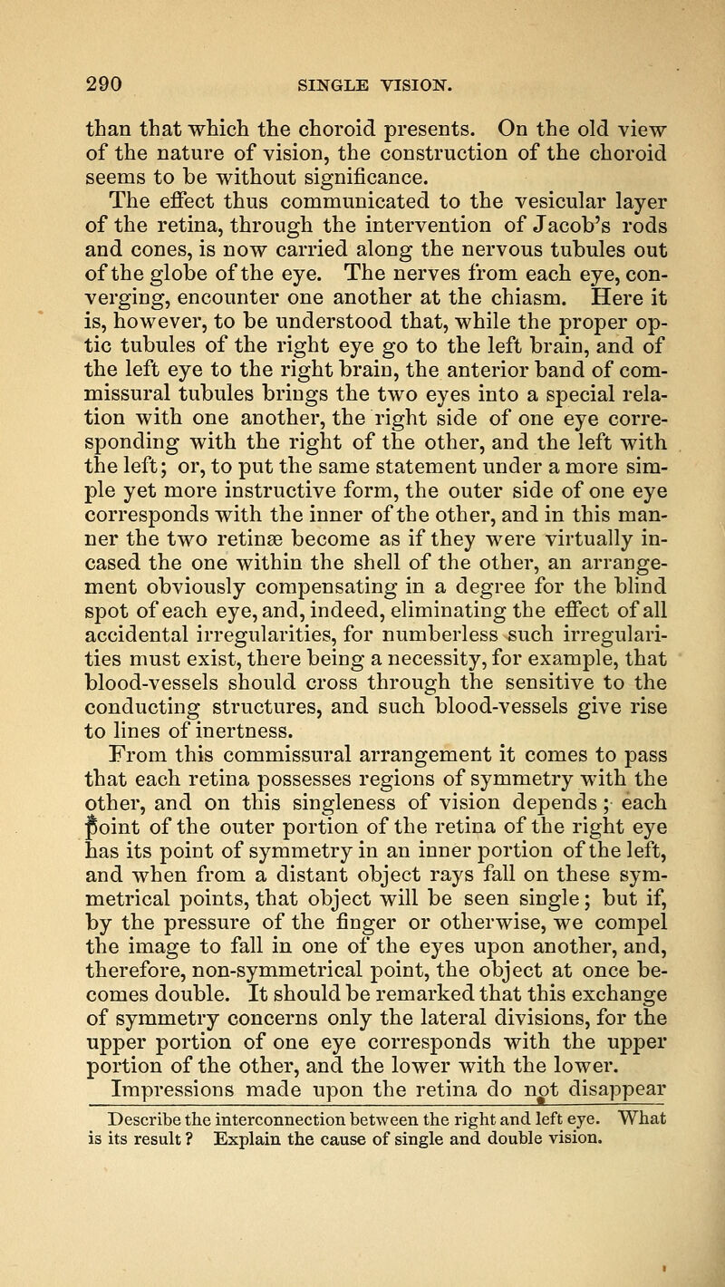 than that which the choroid presents. On the old view of the nature of vision, the construction of the choroid seems to be without significance. The effect thus communicated to the vesicular layer of the retina, through the intervention of Jacob's rods and cones, is now carried along the nervous tubules out of the globe of the eye. The nerves from each eye, con- verging, encounter one another at the chiasm. Here it is, however, to be understood that, while the proper op- tic tubules of the right eye go to the left brain, and of the left eye to the right brain, the anterior band of com- missural tubules brings the two eyes into a special rela- tion with one another, the right side of one eye corre- sponding with the right of the other, and the left with the left; or, to put the same statement under a more sim- ple yet more instructive form, the outer side of one eye corresponds with the inner of the other, and in this man- ner the two retinaa become as if they were virtually in- cased the one within the shell of the other, an arrange- ment obviously compensating in a degree for the blind spot of each eye, and, indeed, eliminating the effect of all accidental irregularities, for numberless such irregulari- ties must exist, there being a necessity, for example, that blood-vessels should cross through the sensitive to the conducting structures, and such blood-vessels give rise to lines of inertness. From this commissural arrangement it comes to pass that each retina possesses regions of symmetry with the other, and on this singleness of vision depends; each Joint of the outer portion of the retina of the right eye has its point of symmetry in an inner portion of the left, and when from a distant object rays fall on these sym- metrical points, that object will be seen single; but if, by the pressure of the finger or otherwise, we compel the image to fall in one of the eyes upon another, and, therefore, non-symmetrical point, the object at once be- comes double. It should be remarked that this exchange of symmetry concerns only the lateral divisions, for the upper portion of one eye corresponds with the upper portion of the other, and the lower with the lower. Impressions made upon the retina do ngt disappear Describe the interconnection between the right and left eye. What is its result ? Explain the cause of single and double vision.