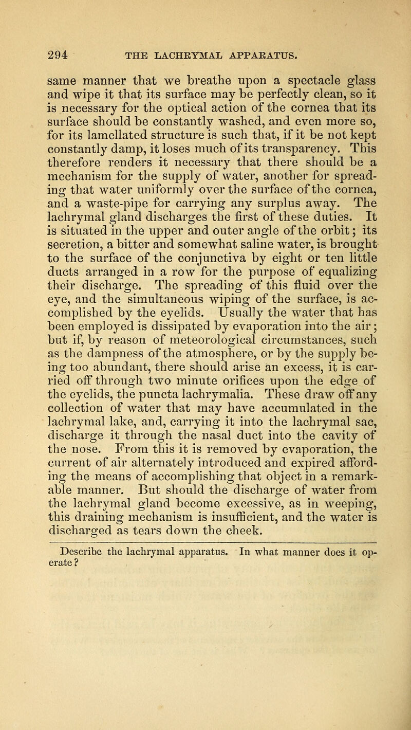 same manner that we breathe upon a spectacle glass and wipe it that its surface may be perfectly clean, so it is necessary for the optical action of the cornea that its surface should be constantly washed, and even more so, for its lamellated structure is such that, if it be not kept constantly damp, it loses much of its transparency. This therefore renders it necessary that there should be a mechanism for the supply of water, another for spread- ing that water uniformly over the surface of the cornea, and a waste-pipe for carrying any surplus away. The lachrymal gland discharges the first of these duties. It is situated in the upper and outer angle of the orbit; its secretion, a bitter and somewhat saline water, is brought to the surface of the conjunctiva by eight or ten little ducts arranged in a row for the purpose of equalizing their discharge. The spreading of this fluid over the eye, and the simultaneous wiping of the surface, is ac- complished by the eyelids. Usually the water that has been employed is dissipated by evaporation into the air; but if, by reason of meteorological circumstances, such as the dampness of the atmosphere, or by the supply be- ing too abundant, there should arise an excess, it is car- ried off through two minute orifices upon the edge of the eyelids, the puncta lachrymalia. These draw off any collection of water that may have accumulated in the lachrymal lake, and, carrying it into the lachrymal sac, discharge it through the nasal duct into the cavity of the nose. From this it is removed by evaporation, the current of air alternately introduced and expired afford- ing the means of accomplishing that object in a remark- able manner. But should the discharge of water from the lachrymal gland become excessive, as in weeping, this draining mechanism is insufficient, and the water is discharged as tears down the cheek. Describe the lachrymal apparatus. In what manner does it op- erate ?