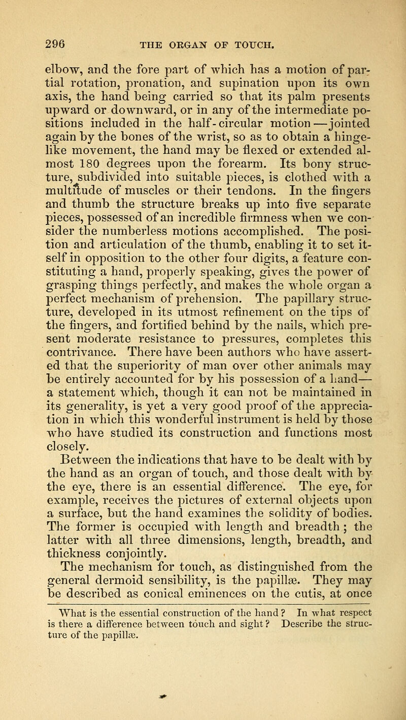 elbow, and the fore part of which has a motion of par- tial rotation, pronation, and supination upon its own axis, the hand being carried so that its palm presents upward or downward, or in any of the intermediate po- sitions included in the half- circular motion —jointed again by the bones of the wrist, so as to obtain a hinge- like movement, the hand may be flexed or extended al- most 180 degrees upon the forearm. Its bony struc- ture, subdivided into suitable pieces, is clothed with a multitude of muscles or their tendons. In the fingers and thumb the structure breaks up into five separate pieces, possessed of an incredible firmness when we con- sider the numberless motions accomplished. The posi- tion and articulation of the thumb, enabling it to set it- self in opposition to the other four digits, a feature con- stituting a hand, properly speaking, gives the power of grasping things perfectly, and makes the whole organ a perfect mechanism of prehension. The papillary struc- ture, developed in its utmost refinement on the tips of the fingers, and fortified behind by the nails, which pre- sent moderate resistance to pressures, completes this contrivance. There have been authors who have assert- ed that the superiority of man over other animals may be entirely accounted for by his possession of a hand— a statement which, though it can not be maintained in its generality, is yet a very good proof of the apprecia- tion in which this wonderful instrument is held by those who have studied its construction and functions most closely. Between the indications that have to be dealt with by the hand as an organ of touch, and those dealt with by the eye, there is an essential difference. The eye, for example, receives the pictures of external objects upon a surface, but the hand examines the solidity of bodies. The former is occupied with length and breadth; the latter with all three dimensions, length, breadth, and thickness conjointly. The mechanism for touch, as distinguished from the general dermoid sensibility, is the papillae. They may be described as conical eminences on the cutis, at once What is the essential construction of the hand ? In what respect is there a difference between touch and sight ? Describe the struc- ture of the papilla;.