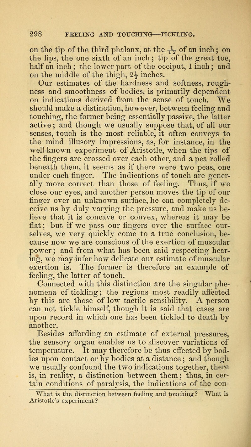 on the tip of the third phalanx, at the -^ of an inch; on the lips, the one sixth of an inch; tip of the great toe, half an inch; the lower part of the occiput, 1 inch; and on the middle of the thigh, 2\ inches. Our estimates of the hardness and softness, rough- ness and smoothness of bodies, is primarily dependent on indications derived from the sense of touch. We should make a distinction, however, between feeling and touching, the former being essentially passive, the latter active; and though we usually suppose that, of all our senses, touch is the most reliable, it often conveys to the mind illusory impressions, as, for instance, in the well-known experiment of Aristotle, when the tips of the fingers are crossed over each other, and a pea rolled beneath them, it seems as if there were two peas, one under each finger. The indications of touch are gener- ally more correct than those of feeling. Thus, if we close our eyes, and another person moves the tip of our finger over an unknown surface, he can completely de- ceive us by duly varying the pressure, and make us be- lieve that it is concave or convex, whereas it may be flat; but if we pass our fingers over the surface our- selves, we very quickly come to a true conclusion, be- cause now we are conscious of the exertion of muscular power; and from what has been said resj)ecting hear- ing, we may infer how delicate our estimate of muscular exertion is. The former is therefore an example of feeling, the latter of touch. Connected with this distinction are the singular phe- nomena of tickling; the regions most readily affected by this are those of low tactile sensibility. A person can not tickle himself, though it is said that cases are upon record in which one has been tickled to death by another. Besides affording an estimate of external pressures, the sensory organ enables us to discover variations of temperature. It may therefore be thus effected by bod- ies upon contact or by bodies at a distance; and though we usually confound the two indications together, there is, in reality, a distinction between them; thus, in cer- tain conditions of paralysis, the indications of the con- What is the distinction between feeling and touching ? What is Aristotle's experiment ?