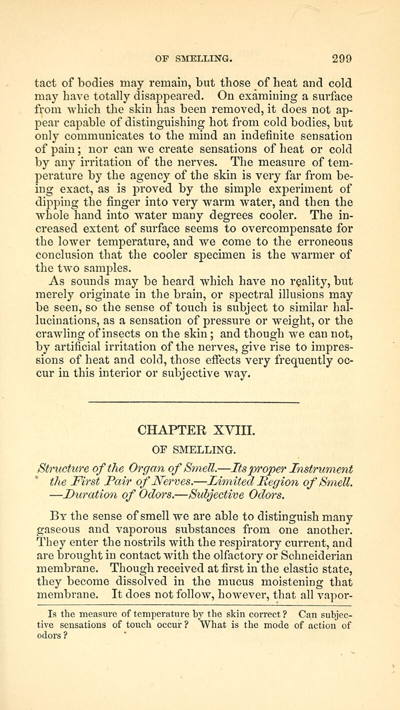 tact of bodies may remain, but those of heat and cold may have totally disappeared. On examining a surface from which the skin has been removed, it does not ap- pear capable of distinguishing hot from cold bodies, but only communicates to the mind an indefinite sensation of pain; nor can we create sensations of heat or cold by any irritation of the nerves. The measure of tem- perature by the agency of the skin is very far from be- ing exact, as is proved by the simple experiment of dipping the finger into very warm water, and then the whole hand into water many degrees cooler. The in- creased extent of surface seems to overcompensate for the lower temperature, and we come to the erroneous conclusion that the cooler specimen is the warmer of the two samples. As sounds may be heard which have no reality, but merely originate in the brain, or spectral illusions may be seen, so the sense of touch is subject to similar hal- lucinations, as a sensation of pressure or weight, or the crawling of insects on the skin; and though we can not, by artificial irritation of the nerves, give rise to impres- sions of heat and cold, those effects very frequently oc- cur in this interior or subjective way. CHAPTER XVIII. OF SMELLING. Structure of the Organ of Smell.—Its proper Instrument the First Pair of Nerves.—Limited Region of Smell. •—Duration of Odors.—Subjective Odors. By the sense of smell we are able to distinguish many gaseous and vaporous substances from one another. They enter the nostrils with the respiratory current, and are brought in contact with the olfactory or Schneiderian membrane. Though received at first in the elastic state, they become dissolved in the mucus moistening that membrane. It does not follow, however, that all vapor- Is the measure of temperature by the skin correct ? Can subjec- tive sensations of touch occur? What is the mode of action of odors ?