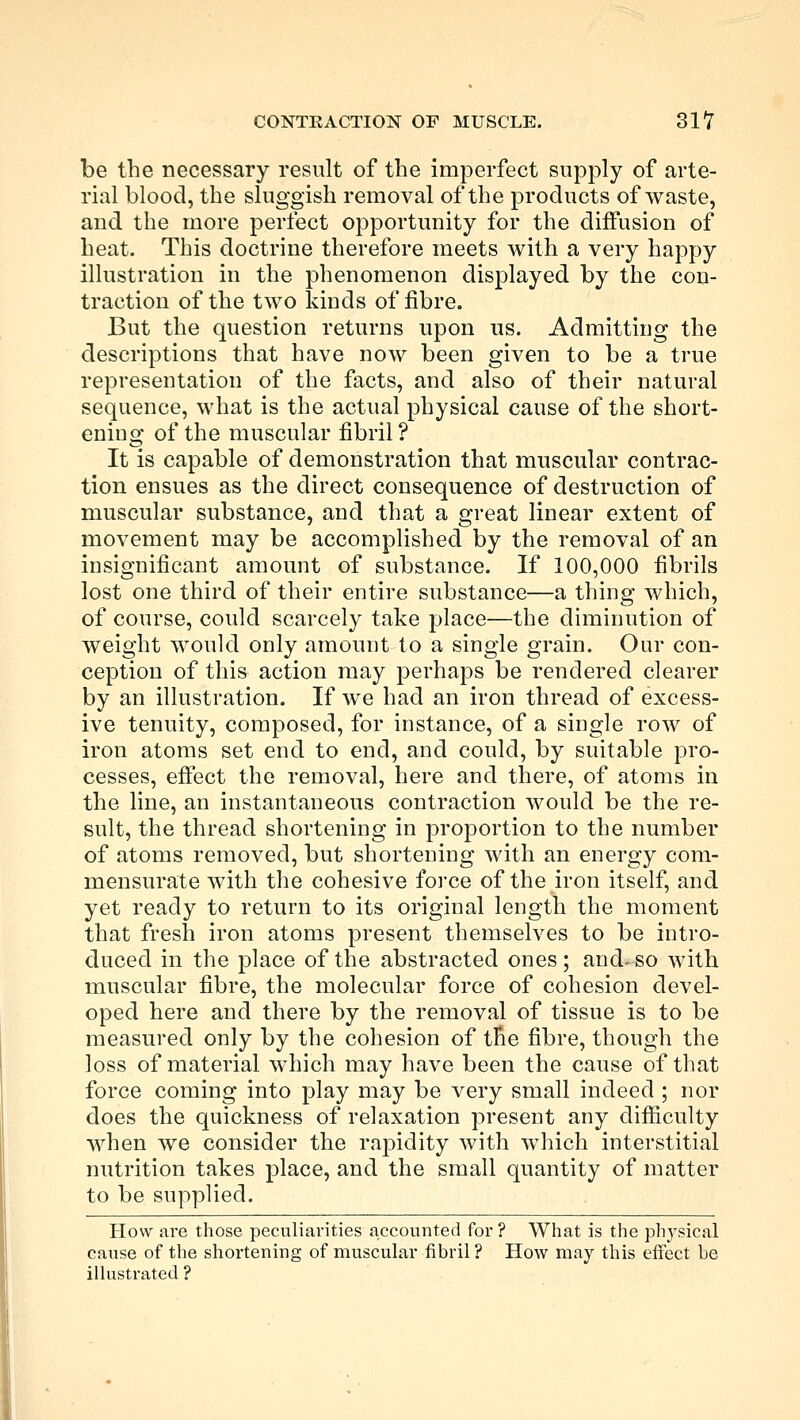 be the necessary result of the imperfect supply of arte- rial blood, the sluggish removal of the products of waste, and the more perfect opportunity for the diffusion of heat. This doctrine therefore meets with a very happy illustration in the phenomenon displayed by the con- traction of the two lands of fibre. But the question returns upon us. Admitting the descriptions that have now been given to be a true representation of the facts, and also of their natural sequence, what is the actual physical cause of the short- ening of the muscular fibril ? It is capable of demonstration that muscular contrac- tion ensues as the direct consequence of destruction of muscular substance, and that a great linear extent of movement may be accomplished by the removal of an insignificant amount of substance. If 100,000 fibrils lost one third of their entire substance—a thing which, of course, could scarcely take place—the diminution of weight would only amount to a single grain. Our con- ception of this action may perhaps be rendered clearer by an illustration. If we had an iron thread of excess- ive tenuity, composed, for instance, of a single row of iron atoms set end to end, and could, by suitable pro- cesses, effect the removal, here and there, of atoms in the line, an instantaneous contraction would be the re- sult, the thread shortening in proportion to the number of atoms removed, but shortening with an energy com- mensurate with the cohesive force of the iron itself, and yet ready to return to its original length the moment that fresh iron atoms present themselves to be intro- duced in the place of the abstracted ones; and- so with muscular fibre, the molecular force of cohesion devel- oped here and there by the removal of tissue is to be measured only by the cohesion of the fibre, though the loss of material which may have been the cause of that force coming into play may be very small indeed ; nor does the quickness of relaxation present any difficulty when we consider the rapidity with which interstitial nutrition takes place, and the small quantity of matter to be supplied. How ai-e those peculiarities accounted for ? What is the physical cause of the shortening of muscular fibril ? How may this effect be illustrated ?