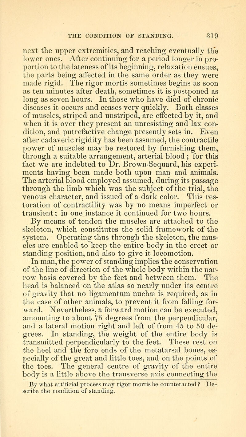 next the upper extremities, and reaching eventually the lower ones. After continuing for a period longer in pro- portion to the lateness of its beginning, relaxation ensues, the parts being affected in the same order as they were made rigid. The rigor mortis sometimes begins as soon as ten minutes after death, sometimes it is postponed as long as seven hours. In those who have died of chronic diseases it occurs and ceases very quickly. Both classes of muscles, striped and unstriped, are effected by it, and when it is over they present an unresisting and lax con- dition, and putrefactive change presently sets in. Even after cadaveric rigidity has been assumed, the contractile power of muscles may be restored by furnishing them, through a suitable arrangement, arterial blood ; for this fact we are indebted to Dr. Brown-Sequard, his experi- ments having been made both upon man and animals. The arterial blood employed assumed, during its passage through the limb which was the subject of the trial, the venous character, and issued of a dark color. This res- toration of contractility was by no means imperfect or transient; in one instance it continued for two hours. By means of tendon the muscles are attached to the skeleton, which constitutes the solid framework of the system. Operating thus through the skeleton, the mus- cles are enabled to keep the entire body in the erect or standing position, and also to give it locomotion. In man, the power of standing implies the conservation of the line of direction of the whole body within the nar- row basis covered by the feet and between them. The head is balanced on the atlas so nearly under its centre of gravity that no ligamentum nuchae is required, as in the case of other animals, to prevent it from falling for- ward. Nevertheless, a forward motion can be executed, amounting to about 75 degrees from the perpendicular, and a lateral motion right and left of from 45 to 50 de- grees. In standing, the weight of the entire body is transmitted perpendicularly to the feet. These rest on the heel and the fore ends of the metatarsal bones, es- pecially of the great and little toes, and on the points of the toes. The general centre of gravity of the entire body is a little above the transverse axis connecting the By what artificial process may rigor mortis be counteracted ? De- scribe the condition of standing.