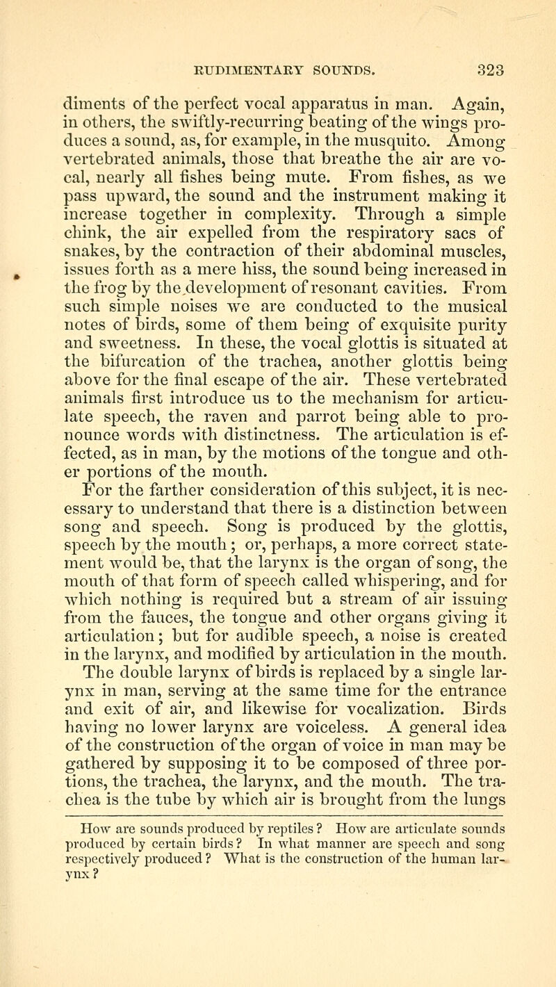 diments of the perfect vocal apparatus in man. Again, in others, the swiftly-recurring beating of the wings pro- duces a sound, as, for example, in the musquito. Among vertebrated animals, those that breathe the air are vo- cal, nearly all fishes being mute. From fishes, as we pass upward, the sound and the instrument making it increase together in complexity. Through a simple chink, the air expelled from the respiratory sacs of snakes, by the contraction of their abdominal muscles, issues forth as a mere hiss, the sound being increased in the frog by the development of resonant cavities. From such simple noises we are conducted to the musical notes of birds, some of them being of exquisite purity and sweetness. In these, the vocal glottis is situated at the bifurcation of the trachea, another glottis being above for the final escape of the air. These vertebrated animals first introduce us to the mechanism for articu- late speech, the raven and parrot being able to pro- nounce words with distinctness. The articulation is ef- fected, as in man, by the motions of the tongue and oth- er portions of the mouth. For the farther consideration of this subject, it is nec- essary to understand that there is a distinction between song and speech. Song is produced by the glottis, speech by the mouth; or, perhaps, a more correct state- ment would be, that the larynx is the organ of song, the mouth of that form of speech called whispering, and for which nothing is required but a stream of air issuing from the fauces, the tongue and other organs giving it articulation; but for audible speech, a noise is created in the larynx, and modified by articulation in the mouth. The double larynx of birds is replaced by a single lar- ynx in man, serving at the same time for the entrance and exit of air, and likewise for vocalization. Birds having no lower larynx are voiceless. A general idea of the construction of the organ of voice in man maybe gathered by supposing it to be composed of three por- tions, the trachea, the larynx, and the mouth. The tra- chea is the tube by which air is brought from the lungs How are sounds produced by reptiles ? How are articulate sounds produced by certain birds? In what manner are speech and song respectively produced ? What is the construction of the human lar- ynx?