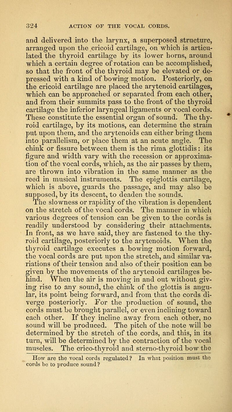 and delivered into the larynx, a superposed structure, arranged upon the ,cricoid cartilage, on which is articu- lated the thyroid cartilage by its lower horns, around which a certain degree of rotation can be accomplished, so that the front of the thyroid may be elevated or de- pressed with a kind of bowing motion. Posteriorly, on the cricoid cartilage are placed the arytenoid cartilages, which can be approached or separated from each other, and from their summits pass to the front of the thyroid cartilage the inferior laryngeal ligaments or vocal cords. These constitute the essential organ of sound. The thy- roid cartilage, by its motions, can determine the strain put upon them, and the arytenoids can either bring them into parallelism, or place them at an acute angle. The chink or fissure between them is the rima glottidis: its figure and width vary with the recession or approxima- tion of the vocal cords, which, as the air passes by them, are thrown into vibration in the same manner as the reed in musical instruments. The epiglottis cartilage, which is above, guards the passage, and may also be supposed, by its descent, to deaden the sounds. The slowness or rapidity of the vibration is dependent on the stretch of the vocal cords. The manner in which various degrees of tension can be given to the cords is readily understood by considering their attachments. In front, as we have said, they are fastened to the thy- roid cartilage, posteriorly to the arytenoids. When the thyroid cartilage executes a bowing motion forward, the vocal cords are put upon the stretch, and similar va- riations of their tension and also of their position can be given by the movements of the arytenoid cartilages be- hind. When the air is moving in and out without giv- ing rise to any sound, the chink of the glottis is angu- lar, its point being forward, and from that the cords di- verge posteriorly. For the production of sound, the cords must be brought parallel, or even inclining toward each other. If they incline away from each other, no sound will be produced. The pitch of the note will be determined by the stretch of the cords, and this, in its turn, will be determined by the contraction of the vocal muscles. The crico-thyroid and sternothyroid bow the How are the vocal cords regulated? In what position must the cords be to produce sound ?
