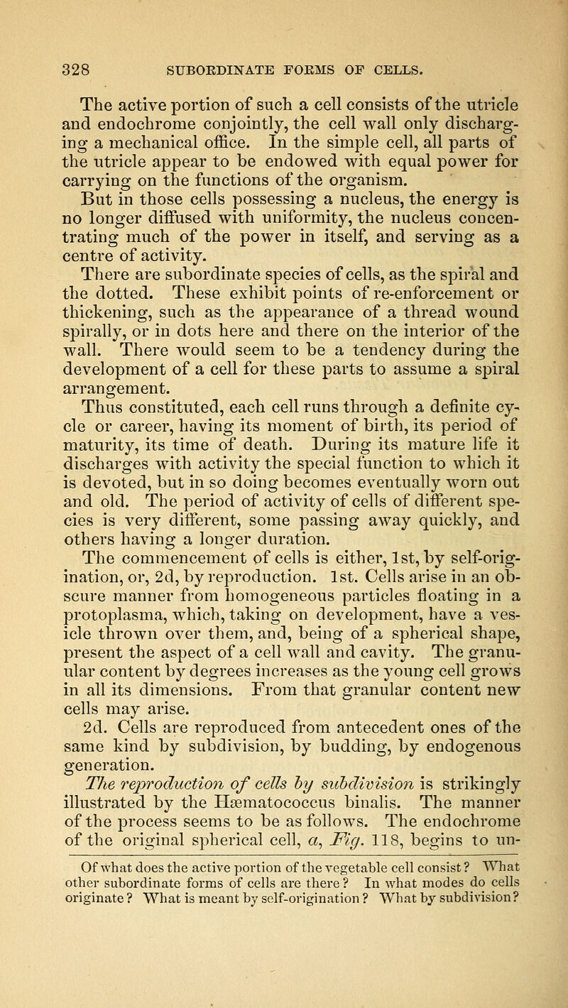 The active portion of such a cell consists of the utricle and endochrome conjointly, the cell wall only discharg- ing a mechanical office. In the simple cell, all parts of the utricle appear to be endowed with equal power for carrying on the functions of the organism. But in those cells possessing a nucleus, the energy is no longer diffused with uniformity, the nucleus concen- trating much of the power in itself, and serving as a centre of activity. There are subordinate species of cells, as the spiral and the dotted. These exhibit points of re-enforcement or thickening, such as the appearance of a thread wound spirally, or in dots here and there on the interior of the wall. There would seem to be a tendency during the development of a cell for these parts to assume a spiral arrangement. Thus constituted, each cell runs through a definite cy- cle or career, having its moment of birth, its period of maturity, its time of death. During its mature life it discharges with activity the special function to which it is devoted, but in so doing becomes eventually worn out and old. The period of activity of cells of different spe- cies is very different, some passing away quickly, and others having a longer duration. The commencement of cells is either, 1st, by self-orig- ination, or, 2d, by reproduction. 1st. Cells arise in an ob- scure manner from homogeneous particles floating in a protoplasma, which, taking on development, have a ves- icle thrown over them, and, being of a spherical shape, present the aspect of a cell wall and cavity. The granu- ular content by degrees increases as the young cell grows in all its dimensions. From that granular content new cells may arise. 2d. Cells are reproduced from antecedent ones of the same kind by subdivision, by budding, by endogenous generation. The reproduction of cells by subdivision is strikingly illustrated by the Hasmatococcus binalis. The manner of the process seems to be as follows. The endochrome of the original spherical cell, a, Fig. 118, begins to un- Of what does the active portion of the vegetable cell consist ? What other subordinate forms of cells are there ? In what modes do cells originate ? What is meant by self-origination ? What by subdivision?