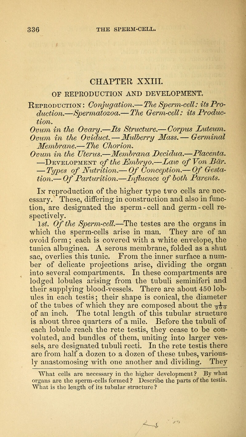 CHAPTER XXIII. OF REPRODUCTION AND DEVELOPMENT. Reproduction: Conjugation.—The Sperm-cell: its Pro- duction.—Spermatozoa.—The Germ-cell: its Produc- tion. Ovum in the Ovary.—Its Structure.— Corpus Luteum. Ovum in the Oviduct.—Mulberry Mass.— Germinal Membrane.—The Chorion. Ovum in the Uterus.—Membrana Decidua.—Placenta. —Development of the Embryo.—Law of Yon Bar. — Types of Nutrition.— Of Conception.— Of Gesta- tion.— Of Parturition.—Influence of both Parents. In reproduction of the higher type two cells are nec- essary. These, differing in construction and also in func- tion, are designated the sperm-cell and germ-cell re- spectively. 1st. Of the Sperm-cell.—The testes are the organs in which the sperm-cells arise in man. They are of an ovoid form; each is covered with a white envelope, the tunica albuginea. A serous membrane, folded as a shut sac, overlies this tunic. From the inner surface a num- ber of delicate projections arise, dividing the organ into several compartments. In these compartments are lodged lobules arising from the tubuli seminiferi and their supplying blood-vessels. There are about 450 lob- ules in each testis; their shape is conical, the diameter of the tubes of which they are composed about the -^u of an inch. The total length of this tubular structure is about three quarters of a mile. Before the tubuli of each lobule reach the rete testis, they cease to be con- voluted, and bundles of them, uniting into larger ves- sels, are designated tubuli recti. In the rete testis there are from half a dozen to a dozen of these tubes, various- ly anastomosing with one another and dividing. They What cells are necessary in the higher development ? By what organs are the sperm-cells formed? Describe the parts of the testis. What is the length of its tubular structure?