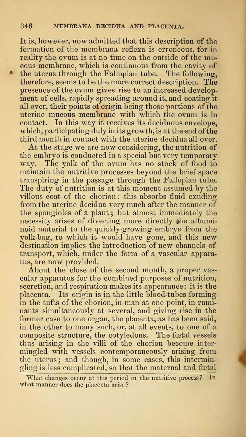 It is, however, now admitted that this description of the formation of the membrana reflexa is erroneous, for in reality the ovum is at no time on the outside of the mu- cous membrane, which is continuous from the cavity of the uterus through the Fallopian tube. The following, therefore, seems to be the more correct description. The presence of the ovum gives rise to an increased develop- ment of cells, rapidly spreading around it, and coating it all over, their points of origin being those portions of the uterine mucous membrane with which the ovum is in contact. In this way it receives its deciduous envelope, which, participating duly in its growth, is at the end of the third month in contact with the uterine deciduaall over. At the stage we are now considering, the nutrition of the embryo is conducted in a special but very temporary way. The yolk of the ovum has no stock of food to maintain the nutritive processes beyond the brief space transpiring in the passage through the Fallopian tube. The duty of nutrition is at this moment assumed by the villous coat of the chorion: this absorbs fluid exuding from the uterine decidua very much after the manner of the spongioles of a plant; but almost immediately the necessity arises of diverting more directly fche albumi- noid material to the quickly-growing embryo from the yolk-bag, to which it would have gone, and this new destination implies the introduction of new channels of transport, which, under the form of a vascular appara- tus, are now provided. About the close of the second month, a proper vas- cular apparatus for the combined purposes of nutrition, secretion, and respiration makes its appearance: it is the placenta. Its origin is in the little blood-tubes forming in the tufts of the chorion, in man at one point, in rumi- nants simultaneously at several, and giving rise in the former case to one organ, the placenta, as has been said, in the other to many such, or, at all events, to one of a composite structure, the cotyledons. The foetal vessels thus arising in the villi of the chorion become inter- mingled with vessels contemporaneously arising from the uterus; and though, in some cases, this intermin- gling is less complicated, so that the maternal and foetal What changes occur at this period in the nutritive process? In what manner does the placenta arise?