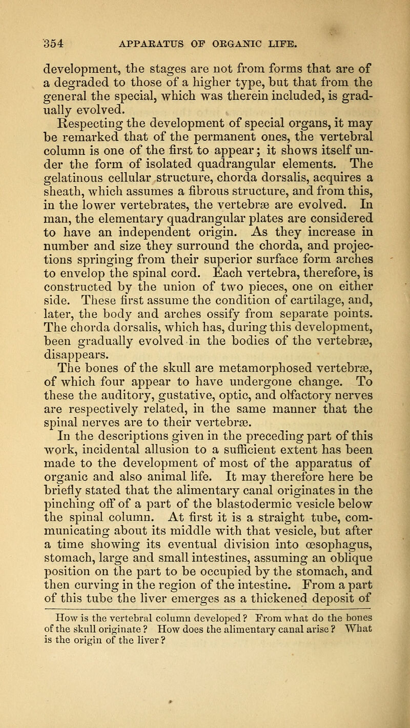 development, the stages are not from forms that are of a degraded to those of a higher type, but that from the general the special, which was therein included, is grad- ually evolved. Respecting the development of special organs, it may be remarked that of the permanent ones, the vertebral column is one of the first to appear; it shows itself un- der the form of isolated quadrangular elements. The gelatinous cellular structure, chorda dorsalis, acquires a sheath, which assumes a fibrous structure, and from this, in the lower vertebrates, the vertebrae are evolved. In man, the elementary quadrangular plates are considered to have an independent origin. As they increase in number and size they surround the chorda, and projec- tions springing from their superior surface form arches to envelop the spinal cord. Each vertebra, therefore, is constructed by the union of two pieces, one on either side. These first assume the condition of cartilage, and, later, the body and arches ossify from separate points. The chorda dorsalis, which has, during this development, been gradually evolved in the bodies of the vertebras, disappears. The bones of the skull are metamorphosed vertebra?, of which four appear to have undergone change. To these the auditory, gustative, optic, and olfactory nerves are respectively related, in the same manner that the spinal nerves are to their vertebras. In the descriptions given in the preceding part of this work, incidental allusion to a sufficient extent has been made to the development of most of the apparatus of organic and also animal life. It may therefore here be briefly stated that the alimentary canal originates in the pinching off of a part of the blastodermic vesicle below the spinal column. At first it is a straight tube, com- municating about its middle with that vesicle, but after a time showing its eventual division into oesophagus, stomach, large and small intestines, assuming an oblique position on the part to be occupied by the stomach, and then curving in the region of the intestine. From a part of this tube the liver emerges as a thickened deposit of How is the vertebral column developed ? From what do the bones of the skull originate ? How does the alimentary canal arise ? What is the origin of the liver ?