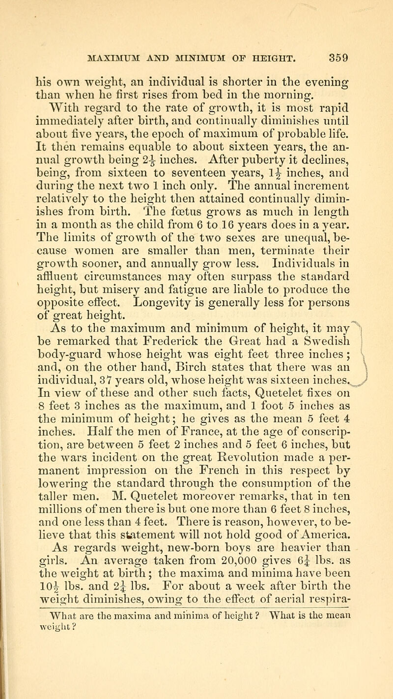 his own weight, an individual is shorter in the evening than when he first rises from bed in the morning. With regard to the rate of growth, it is most rapid immediately after birth, and continually diminishes until about five years, the epoch of maximum of probable life. It then remains equable to about sixteen years, the an- nual growth being 2-^ inches. After puberty it declines, being, from sixteen to seventeen years, 1^ inches, and during the next two 1 inch only. The annual increment relatively to the height then attained continually dimin- ishes from birth. The foetus grows as much in length in a month as the child from 6 to 16 years does in a year. The limits of growth of the two sexes are unequal, be- cause women are smaller than men, terminate their growth sooner, and annually grow less. Individuals in affluent circumstances may often surpass the standard height, but misery and fatigue are liable to produce the opposite effect. Longevity is generally less for persons of great height. As to the maximum and minimum of height, it may be remarked that Frederick the Great had a Swedish body-guard whose height was eight feet three inches; and, on the other hand, Birch states that there was an individual, 37 years old, whose height was sixteen inches. .. In view of these and other such facts, Quetelet fixes on 8 feet 3 inches as the maximum, and 1 foot 5 inches as the minimum of height; he gives as the mean 5 feet 4 inches. Half the men of France, at the age of conscrip- tion, are between 5 feet 2 inches and 5 feet 6 inches, but the wars incident on the great Revolution made a per- manent impression on the French in this respect by lowering the standard through the consumption of the taller men. M. Quetelet moreover remarks, that in ten millions of men there is but one more than 6 feet 8 inches, and one less than 4 feet. There is reason, however, to be- lieve that this statement will not hold good of America. As regards weight, new-born boys are heavier than girls. An average taken from 20,000 gives 6j lbs. as the weight at birth; the maxima and minima have been 10^- lbs. and 2j lbs. For about a week after birth the weight diminishes, owing to the effect of aerial respira- What are the maxima and minima of height ? What is the mean weight?