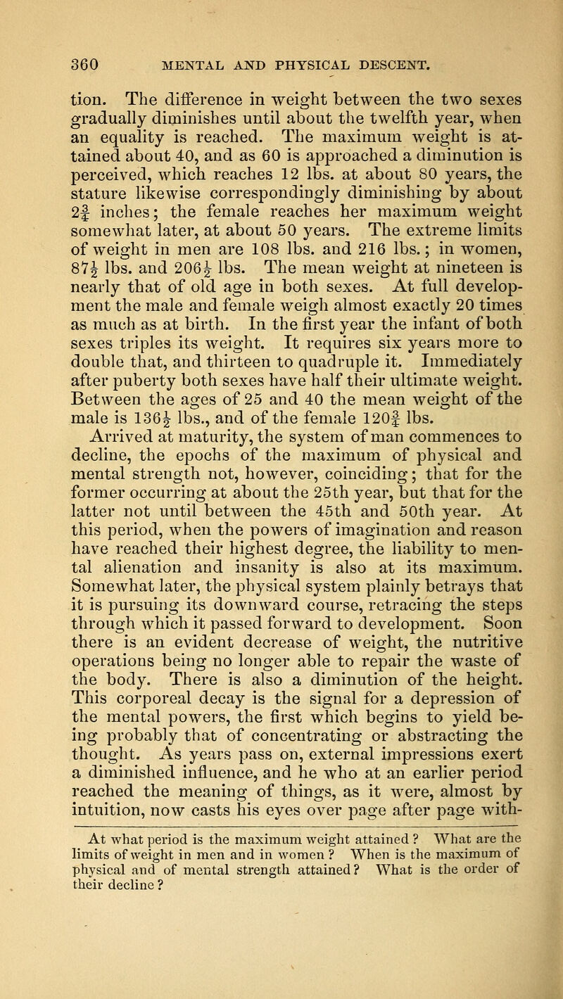 tion. The difference in weight between the two sexes gradually diminishes until about the twelfth year, when an equality is reached. The maximum weight is at- tained about 40, and as 60 is approached a diminution is perceived, which reaches 12 lbs. at about 80 years, the stature likewise correspondingly diminishing by about 2f inches; the female reaches her maximum weight somewhat later, at about 50 years. The extreme limits of weight in men are 108 lbs. and 216 lbs.; in women, 87J lbs. and 206\ lbs. The mean weight at nineteen is nearly that of old age in both sexes. At full develop- ment the male and female weigh almost exactly 20 times as much as at birth. In the first year the infant of both sexes triples its weight. It requires six years more to double that, and thirteen to quadruple it. Immediately after puberty both sexes have half their ultimate weight. Between the ages of 25 and 40 the mean weight of the male is 136 J lbs., and of the female 120f lbs. Arrived at maturity, the system of man commences to decline, the epochs of the maximum of physical and mental strength not, however, coinciding; that for the former occurring at about the 25th year, but that for the latter not until between the 45th and 50th year. At this period, when the powers of imagination and reason have reached their highest degree, the liability to men- tal alienation and insanity is also at its maximum. Somewhat later, the physical system plainly betrays that it is pursuing its downward course, retracing the steps through which it passed forward to development. Soon there is an evident decrease of wTeight, the nutritive operations being no longer able to repair the waste of the body. There is also a diminution of the height. This corporeal decay is the signal for a depression of the mental powers, the first which begins to yield be- ing probably that of concentrating or abstracting the thought. As years pass on, external impressions exert a diminished influence, and he who at an earlier period reached the meaning of things, as it were, almost by intuition, now casts his eyes over page after page with- At what period is the maximum weight attained ? What are the limits of weight in men and in women ? When is the maximum of physical and of mental strength attained? What is the order of their decline ?