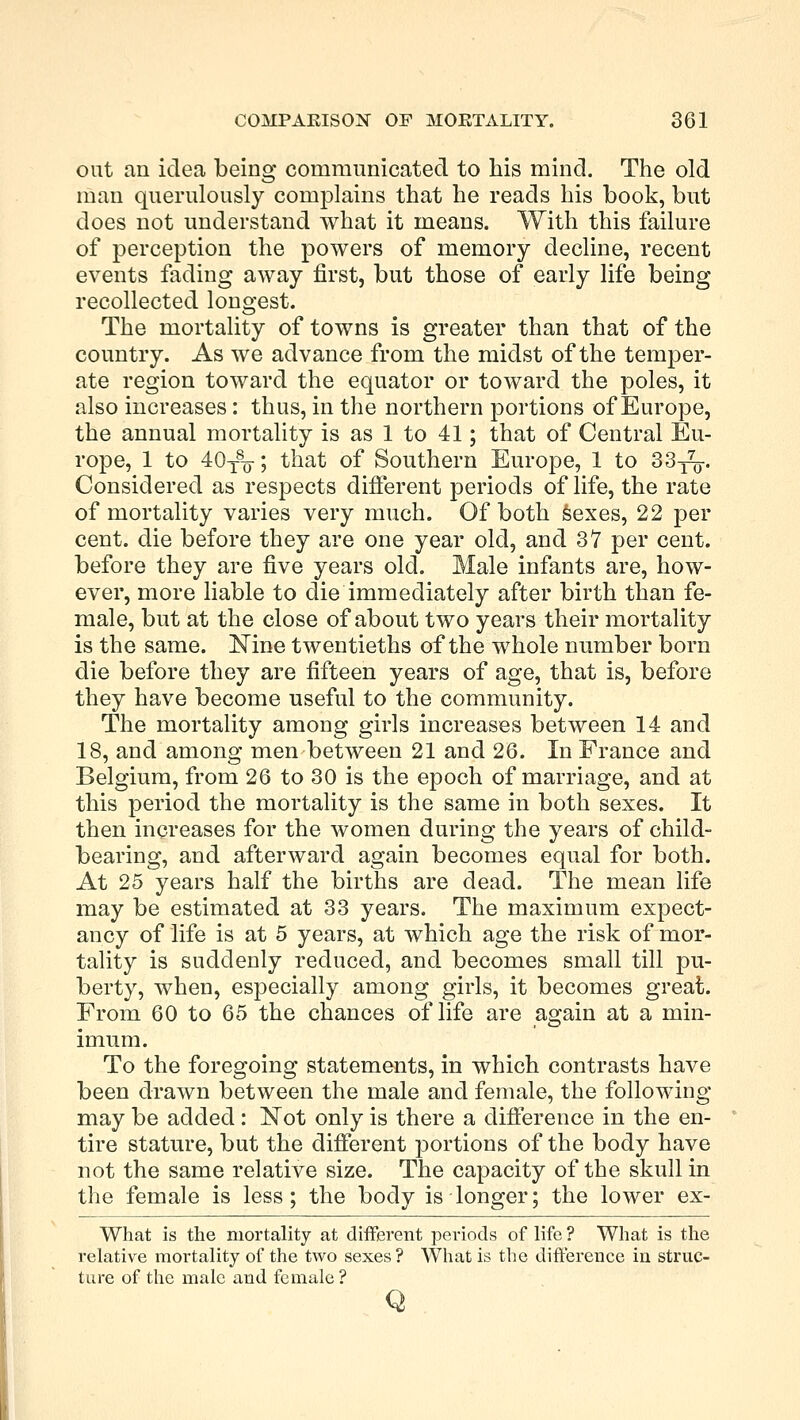 oat an idea being communicated to his mind. The old man querulously complains that he reads his book, but does not understand what it means. With this failure of perception the powers of memory decline, recent events fading away first, but those of early life being recollected longest. The mortality of towns is greater than that of the country. As we advance from the midst of the temper- ate region toward the equator or toward the poles, it also increases: thus, in the northern portions of Europe, the annual mortality is as 1 to 41; that of Central Eu- rope, 1 to 40T8o-; that of Southern Europe, 1 to 33^. Considered as respects different periods of life, the rate of mortality varies very much. Of both sexes, 22 per cent, die before they are one year old, and 37 per cent, before they are five years old. Male infants are, how- ever, more liable to die immediately after birth than fe- male, but at the close of about two years their mortality is the same. ISTine twentieths of the whole number born die before they are fifteen years of age, that is, before they have become useful to the community. The mortality among girls increases between 14 and 18, and among men between 21 and 26. In France and Belgium, from 26 to 30 is the epoch of marriage, and at this period the mortality is the same in both sexes. It then increases for the women during the years of child- bearing, and afterward again becomes equal for both. At 25 years half the births are dead. The mean life may be estimated at 33 years. The maximum expect- ancy of life is at 5 years, at which age the risk of mor- tality is suddenly reduced, and becomes small till pu- berty, when, especially among girls, it becomes great. From 60 to 65 the chances of life are again at a min- imum. To the foregoing statements, in which contrasts have been drawn between the male and female, the following may be added : Not only is there a difference in the en- tire stature, but the different portions of the body have not the same relative size. The capacity of the skull in the female is less; the body is longer; the lower ex- What is the mortality at different periods of life ? What is the relative mortality of the two sexes? What is the difference in struc- ture of the male and female? Q