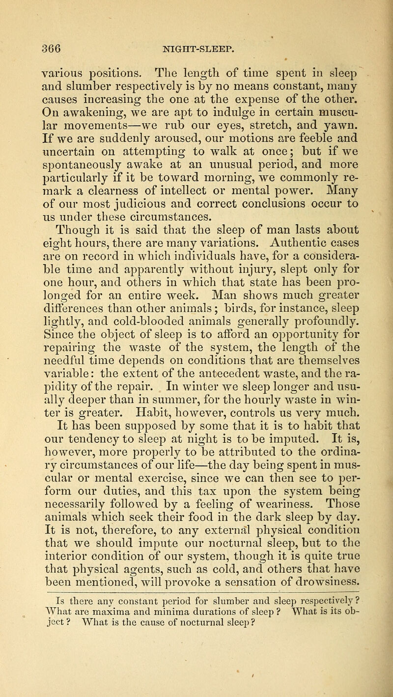 various positions. The length of time spent in sleep and slumber respectively is by no means constant, many causes increasing the one at the expense of the other. On awakening, we are apt to indulge in certain muscu- lar movements—we rub our eyes, stretch, and yawn. If we are suddenly aroused, our motions are feeble and uncertain on attempting to walk at once; but if we spontaneously awake at an unusual period, and more particularly if it be toward morning, we commonly re- mark a clearness of intellect or mental power. Many of our most judicious and correct conclusions occur to us under these circumstances. Though it is said that the sleep of man lasts about eight hours, there are many variations. Authentic cases are on record in which individuals have, for a considera- ble time and apparently without injury, slept only for one hour, and others in which that state has been pro- longed for an entire week. Man shows much greater differences than other animals; birds, for instance, sleep lightly, and cold-blooded animals generally profoundly. Since the object of sleep is to afford an opportunity for repairing the waste of the system, the length of the needful time depends on conditions that are themselves variable: the extent of the antecedent waste, and the ra- pidity of the repair. In winter we sleep longer and usu- ally deeper than in summer, for the hourly waste in win- ter is greater. Habit, however, controls us very much. It has been supposed by some that it is to habit that our tendency to sleep at night is to be imputed. It is, however, more properly to be attributed to the ordina- ry circumstances of our life—the day being spent in mus- cular or mental exercise, since we can then see to per- form our duties, and this tax upon the system being necessarily followed by a feeling of weariness. Those animals which seek their food in the dark sleep by day. It is not, therefore, to any external physical condition that we should impute our nocturnal sleep, but to the interior condition of our system, though it is quite true that physical agents, such as cold, and others that have been mentioned, will provoke a sensation of drowsiness. Is there any constant period for slumber and sleep respectively? What are maxima and minima durations of sleep ? What is its ob- ject ? What is the cause of nocturnal sleep ?
