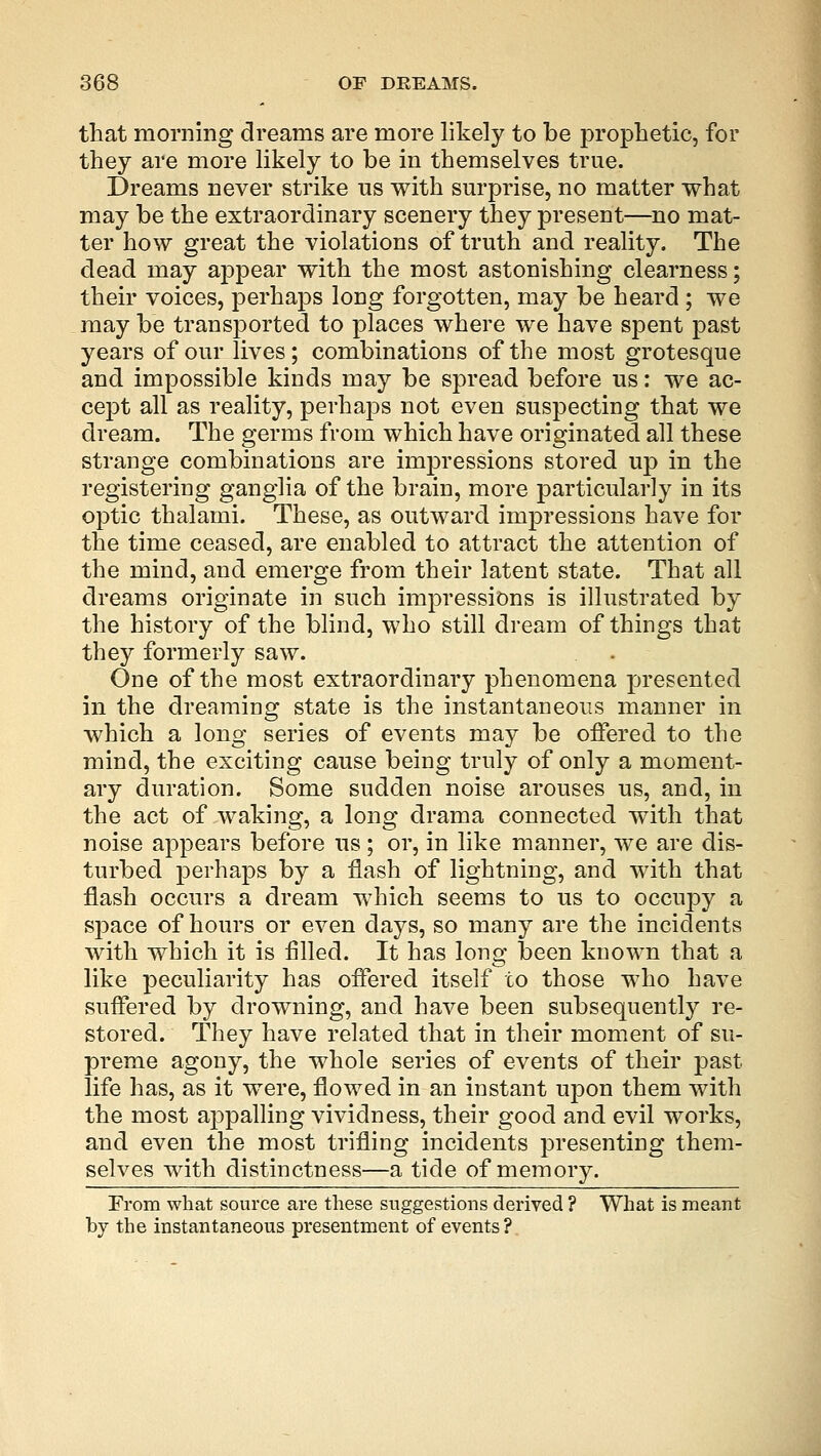 that morning dreams are more likely to be prophetic, for they are more likely to be in themselves true. Dreams never strike us with surprise, no matter what may be the extraordinary scenery they present—no mat- ter how great the violations of truth and reality. The dead may appear with the most astonishing clearness; their voices, perhaps long forgotten, may be heard ; we may be transported to places where we have spent past years of our lives; combinations of the most grotesque and impossible kinds may be spread before us: we ac- cept all as reality, perhaps not even suspecting that we dream. The germs from which have originated all these strange combinations are impressions stored up in the registering ganglia of the brain, more particularly in its optic thalami. These, as outward impressions have for the time ceased, are enabled to attract the attention of the mind, and emerge from their latent state. That all dreams originate in such impressions is illustrated by the history of the blind, who still dream of things that they formerly saw. One of the most extraordinary phenomena presented in the dreaming state is the instantaneous manner in which a long series of events may be offered to the mind, the exciting cause being truly of only a moment- ary duration. Some sudden noise arouses us, and, in the act of waking, a long drama connected with that noise appears before us; or, in like manner, we are dis- turbed perhaps by a flash of lightning, and with that flash occurs a dream which seems to us to occupy a space of hours or even days, so many are the incidents with which it is filled. It has long been known that a like peculiarity has offered itself to those who have suffered by drowning, and have been subsequently re- stored. They have related that in their moment of su- preme agony, the whole series of events of their past life has, as it were, flowed in an instant upon them with the most appalling vividness, their good and evil works, and even the most trifling incidents presenting them- selves with distinctness—a tide of memory. From what source are these suggestions derived ? What is meant by the instantaneous presentment of events?