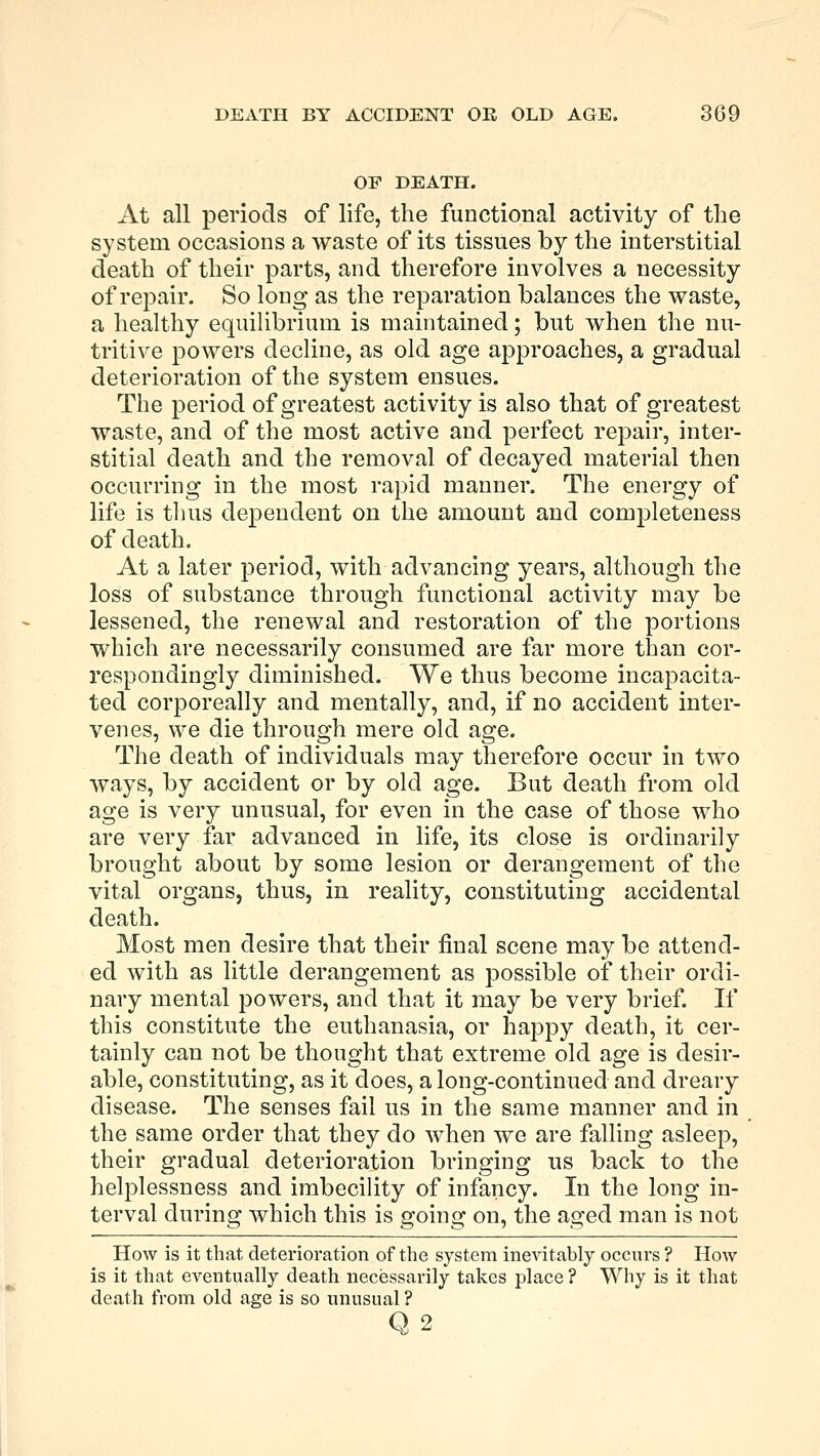 DEATH BY ACCIDENT OR OLD AGE. 309 OF DEATH. At all periods of life, the functional activity of the system occasions a waste of its tissues by the interstitial death of their parts, and therefore involves a necessity of repair. So long as the reparation balances the waste, a healthy equilibrium is maintained; but when the nu- tritive powers decline, as old age approaches, a gradual deterioration of the system ensues. The period of greatest activity is also that of greatest waste, and of the most active and perfect repair, inter- stitial death and the removal of decayed material then occurring in the most rapid manner. The energy of life is thus dependent on the amount and completeness of death. At a later period, with advancing years, although the loss of substance through functional activity may be lessened, the renewal and restoration of the portions which are necessarily consumed are far more than cor- respondingly diminished. We thus become incapacita- ted corporeally and mentally, and, if no accident inter- venes, we die through mere old age. The death of individuals may therefore occur in two ways, by accident or by old age. But death from old age is very unusual, for even in the case of those who are very far advanced in life, its close is ordinarily brought about by some lesion or derangement of the vital organs, thus, in reality, constituting accidental death. Most men desire that their final scene may be attend- ed with as little derangement as possible of their ordi- nary mental powers, and that it may be very brief. If this constitute the euthanasia, or happy death, it cer- tainly can not be thought that extreme old age is desir- able, constituting, as it does, a long-continued and dreary disease. The senses fail us in the same manner and in the same order that they do when we are falling asleep, their gradual deterioration bringing us back to the helplessness and imbecility of infancy. In the long in- terval during which this is going on, the aged man is not How is it that deterioration of the system inevitably occurs ? How is it that eventually death necessarily takes place? Why is it that death from old age is so unusual ? Q2