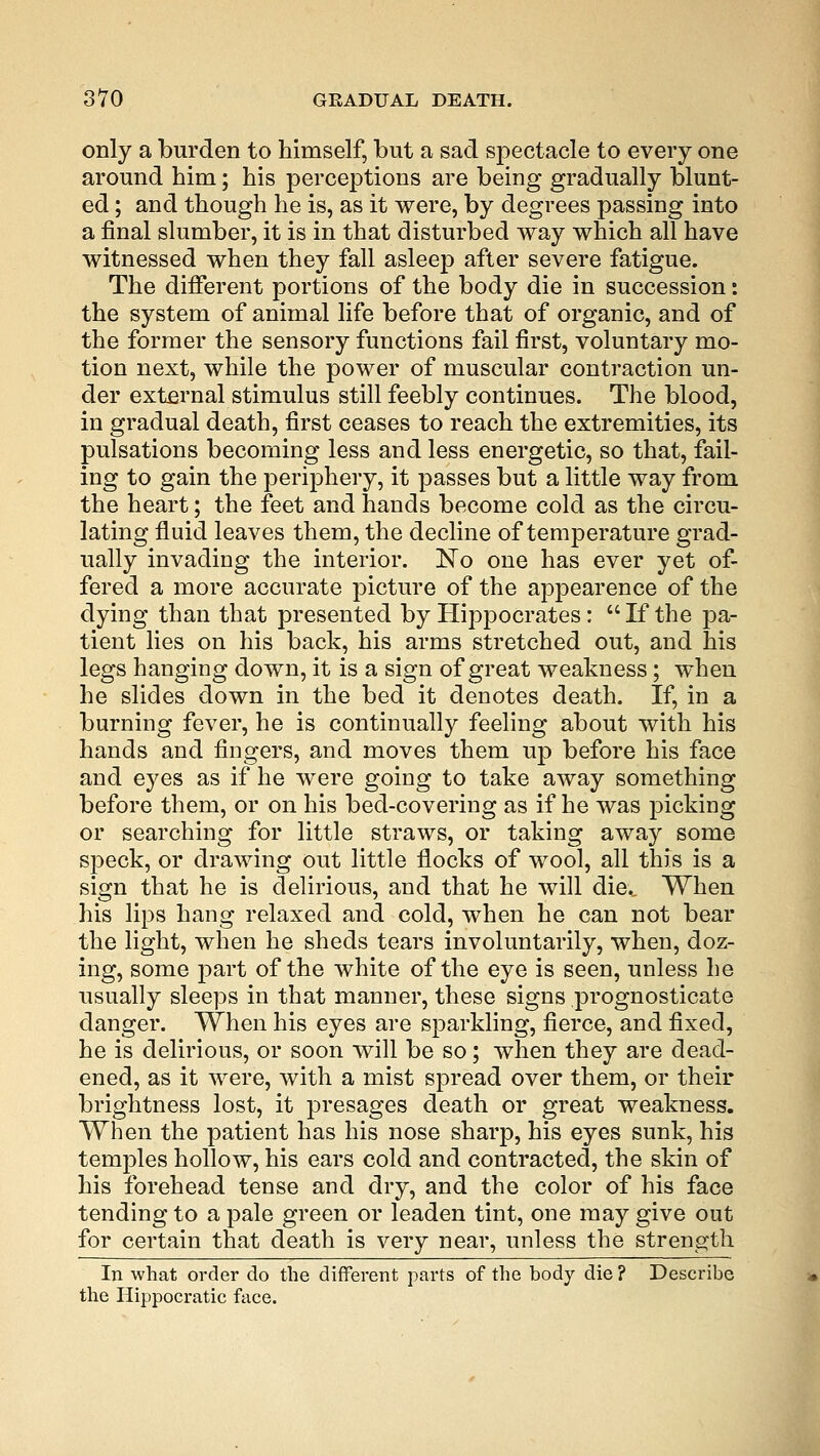 only a burden to himself, but a sad spectacle to every one around him; his perceptions are being gradually blunt- ed ; and though he is, as it were, by degrees passing into a final slumber, it is in that disturbed way which all have witnessed when they fall asleep after severe fatigue. The different portions of the body die in succession: the system of animal life before that of organic, and of the former the sensory functions fail first, voluntary mo- tion next, while the power of muscular contraction un- der external stimulus still feebly continues. The blood, in gradual death, first ceases to reach the extremities, its pulsations becoming less and less energetic, so that, fail- ing to gain the periphery, it passes but a little way from the heart; the feet and hands become cold as the circu- lating fluid leaves them, the decline of temperature grad- ually invading the interior. No one has ever yet of- fered a more accurate picture of the appearence of the dying than that presented by Hippocrates: If the pa- tient lies on his back, his arms stretched out, and his legs hanging down, it is a sign of great weakness; when he slides down in the bed it denotes death. If, in a burning fever, he is continually feeling about with his hands and fingers, and moves them up before his face and eyes as if he were going to take away something before them, or on his bed-covering as if he was picking or searching for little straws, or taking away some speck, or drawing out little flocks of wool, all this is a sign that he is delirious, and that he will diec When his lips hang relaxed and cold, when he can not bear the light, when he sheds tears involuntarily, when, doz- ing, some part of the white of the eye is seen, unless he usually sleeps in that manner, these signs prognosticate danger. When his eyes are sparkling, fierce, and fixed, he is delirious, or soon will be so; when they are dead- ened, as it were, with a mist spread over them, or their brightness lost, it presages death or great weakness. When the patient has his nose sharp, his eyes sunk, his temples hollow, his ears cold and contracted, the skin of his forehead tense and dry, and the color of his face tending to a pale green or leaden tint, one may give out for certain that death is very near, unless the strength In what order do the different parts of the body die ? Describe the Hippocratic face.