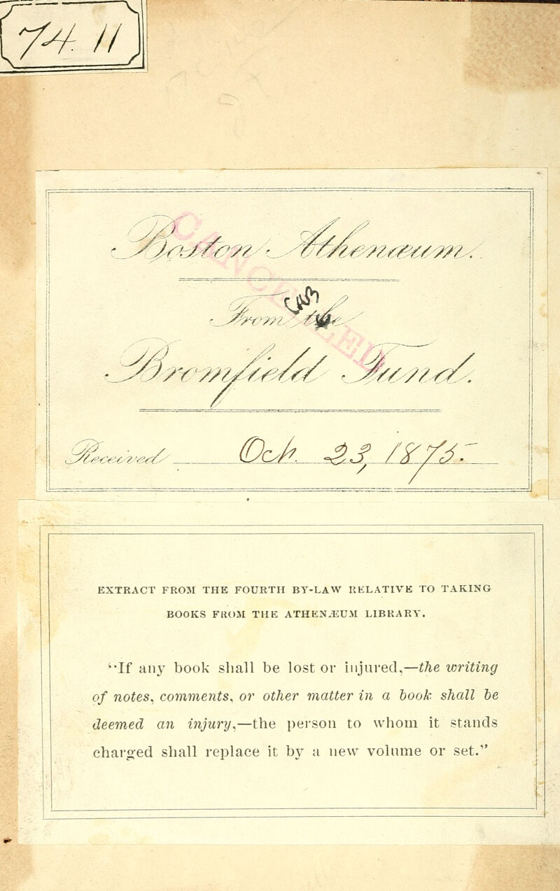 /^// ,^.^^^5rb^^:?^''o^-''^^^^-?^«^,?,<';5*&. :^ '-^^^'i^/l A^f '>^r':^^^^^^^<^ '4<6-^/-^-: .iy(^-^e€e'c- ?y^3</^' Ock .^_^^^,.. EXTRACT FROM THE FOURTH BY-LAW RELATIVE TO TAKING BOOKS FROM THE ATHEN.EUM LIBRARY. '•If any book shall be lost or injured,—the writing of notes^ comments, or other matter in a hook shall be deemed an injury^—the pei-son to whom it stands charo:ed shall replace it by a new volume or set. ^