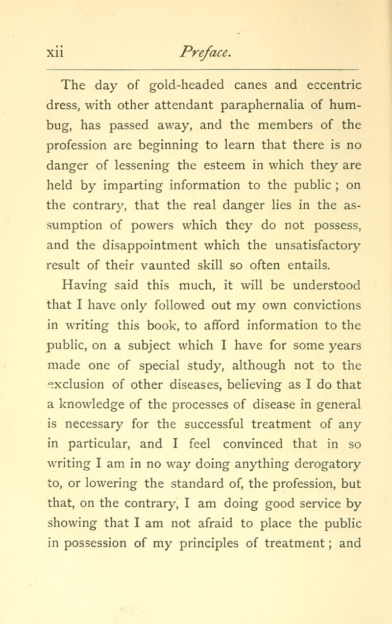 The day of gold-headed canes and eccentric dress, with other attendant paraphernaHa of hum- bug, has passed away, and the members of the profession are beginning to learn that there is no danger of lessening the esteem in which they are held by imparting information to the public ; on the contrary, that the real danger lies in the as- sumption of powers which they do not possess, and the disappointment which the unsatisfactory result of their vaunted skill so often entails. Having said this much, it will be understood that I have only followed out my own convictions in writing this book, to afford information to the public, on a subject which I have for some years made one of special study, although not to the 'exclusion of other diseases, believing as I do that a knowledge of the processes of disease in general is necessary for the successful treatment of any in particular, and I feel convinced that in so writing I am in no way doing anything derogatory to, or lowering the standard of, the profession, but that, on the contrary, I am doing good service by showing that I am not afraid to place the public in possession of my principles of treatment; and