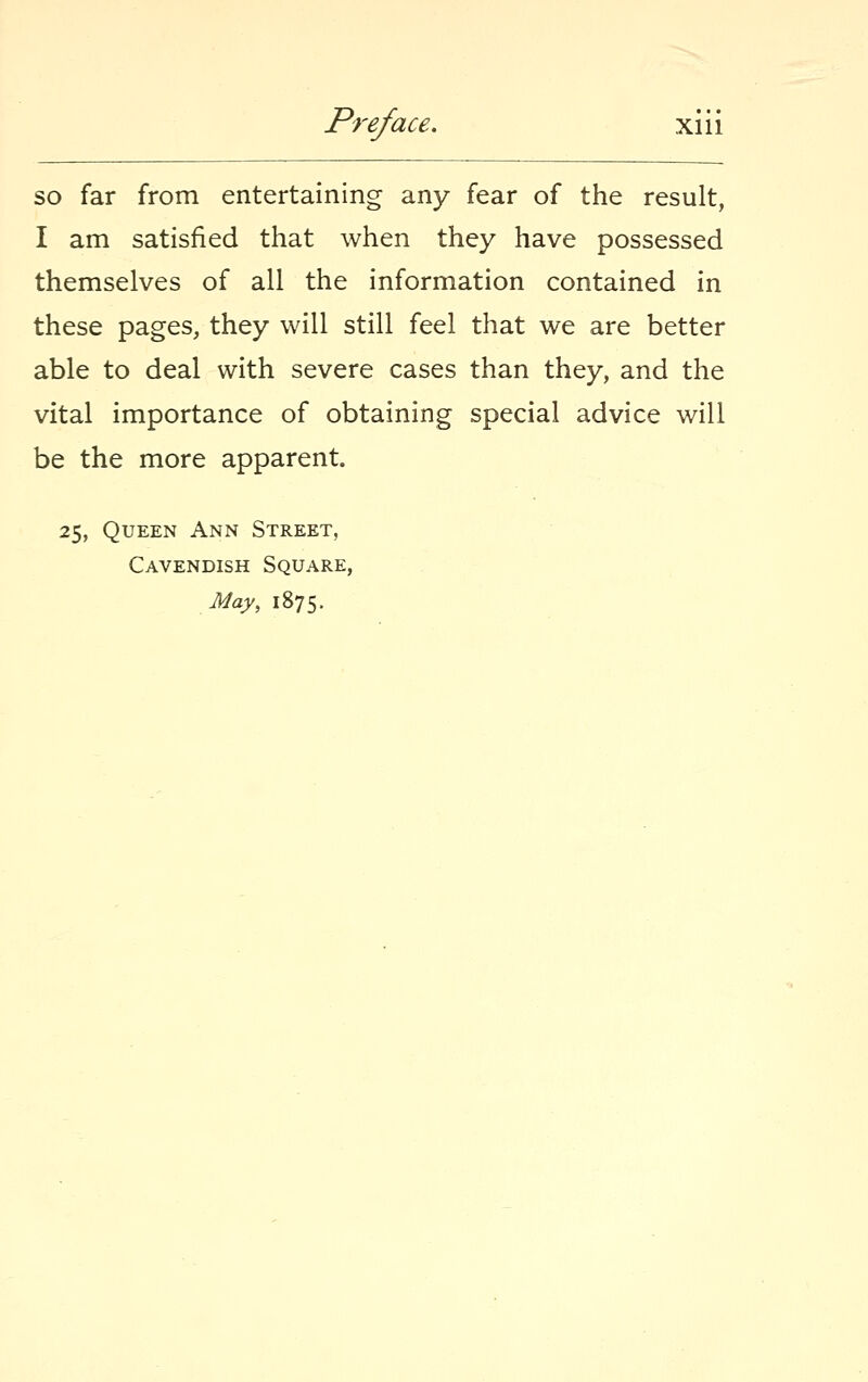 so far from entertaining any fear of the result, I am satisfied that when they have possessed themselves of all the information contained in these pages, they will still feel that we are better able to deal with severe cases than they, and the vital importance of obtaining special advice will be the more apparent. 25, Queen Ann Street, Cavendish Square, May, 1875.